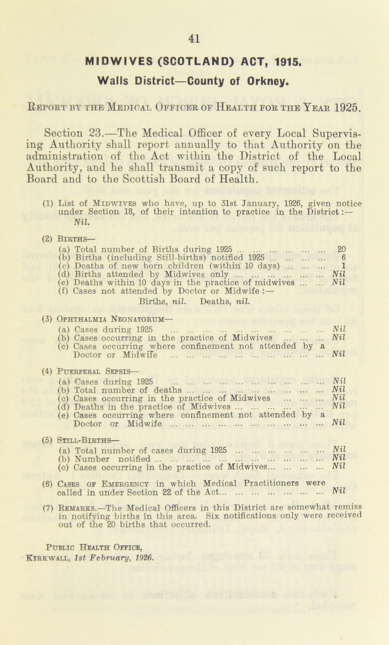 MIDWIVES (SCOTLAND) ACT, 1915. Walls District—County of Orkney. Report by the Medical Officer of Health for the Year 1925. Section 23.—The Medical Officer of every Local Supervis- ing Authority shall report annually to that Authority on the administration of the Act within the District of the Local Authority, and he shall transmit a copy of such report to the Board and to the Scottish Board of Health. (1) List of Midwives who have, up to 31st January, 1926, given notice under Section 18, of their intention to practice in the District: — Nil. (2) Bibths— (a) Total number of Births during 1925 20 (b) Births (including Still-births) notified 1925 6 (c) Deaths of new born children (within 10 days) 1 (d) Births attended by Midwives only Nil (e) Deaths within 10 days in the practice of midwives Nil (f) Cases not attended by Doctor or Midwife :— Births, nil. Deaths, nil. (3) Ophthalmia Neonatoeum— (a) Cases during 1925 Nil (b) Cases occurring in the practice of Midwives Nil (c) Cases occurring where confinement not attended by a Doctor or Midwife Nil (4) Phebpebal Sepsis— (a) Cases during 1925 Nil (b) Total number of deaths Nil (c) Cases occurring in the practice of Midwives Nil (d) Deaths in the practice of Midwives Nil (e) Cases occurring where confinement not attended by a Doctor or Midwife Nil (5) Still-Bibths— (a) Total number of cases during 1925 Nil (b) Number notified ... Nil (c) Cases occurring in the practice of Midwives Nil (6) Cases of Emebgency in which Medical Practitioners were called in under Section 22 of the Act Nil (7) Remabks.—The Medical Officers in this District are somewhat remiss in notifying births in this area. Six notifications only were received out of the 20 births that occurred. Public Health Office,