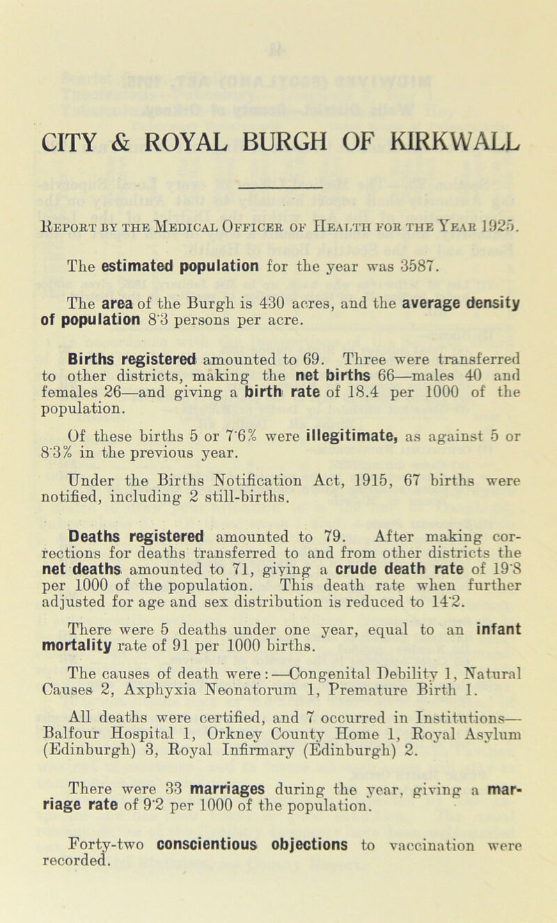 CITY & ROYAL BURGH OF KIRKWALL Report by the Medical Officer of Health for the Year 1925. The estimated population for the year was 3587. The area of the Burgh is 430 acres, and the average density of population 8‘3 persons per acre. Births registered amounted to 69. Three were transferred to other districts, making the net births 66—males 40 and females 26—and giving a birth rate of 18.4 per 1000 of the population. Of these births 5 or 7'6% were illegitimate, as against 5 or 8'3% in the previous year. Under the Births Notification Act, 1915, 67 births were notified, including 2 still-births. Deaths registered amounted to 79. After making cor- rections for deaths transferred to and from other districts the net deaths amounted to 71, giying a crude death rate of 19'8 per 1000 of the population. This death rate when further adjusted for age and sex distribution is reduced to 14'2. There were 5 deaths under one year, equal to an infant mortality rate of 91 per 1000 births. The causes of death were:—Congenital Debility 1, Natural Causes 2, Axpliyxia Neonatorum 1, Premature Birth 1. All deaths were certified, and 7 occurred in Institutions— Balfour Hospital 1, Orkney County Home 1, Royal Asylum (Edinburgh) 3, Royal Infirmary (Edinburgh) 2. There were 33 marriages during the year, giving a mar- riage rate of 9‘2 per 1000 of the population. Forty-two conscientious objections to vaccination were recorded.