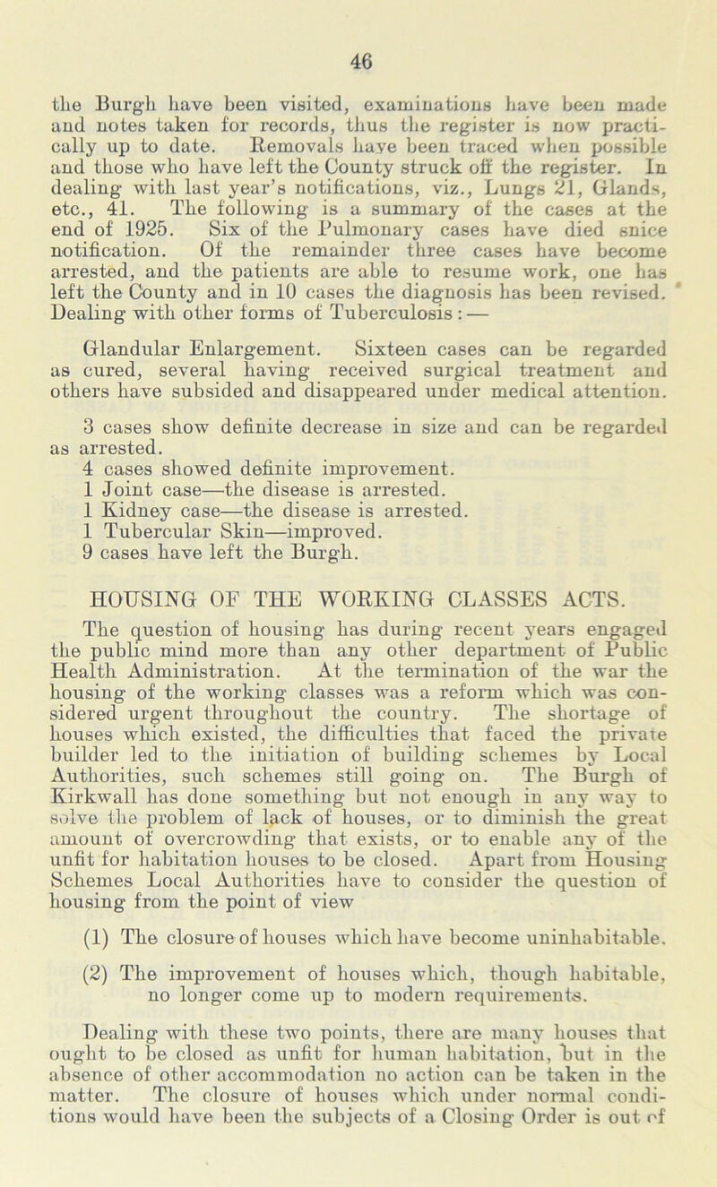 the Burgh have been visited, examinations have been made and notes taken for records, thus the register is now practi- cally up to date. Removals liaye been traced when possible and those who have left the County struck off the register. In dealing with last year’s notifications, viz., Lungs 21, Glands, etc., 41. The following is a summary of the cases at the end of 1925. Six of the Pulmonary cases have died snice notification. Of the remainder three cases have become arrested, and the patients are able to resume work, one has left the County and in 10 cases the diagnosis has been revised. Dealing with other forms of Tuberculosis : — Glandular Enlargement. Sixteen cases can be regarded as cured, several having received surgical treatment and others have subsided and disappeared under medical attention. 3 cases show definite decrease in size and can be regarded as arrested. 4 cases showed definite improvement. 1 Joint case—the disease is arrested. 1 Kidney case—the disease is arrested. 1 Tubercular Skin—improved. 9 cases have left the Burgh. HOUSING OF THE WORKING CLASSES ACTS. The question of housing has during recent years engaged the public mind more than any other department of Public Health Administration. At the termination of the war the housing of the working classes was a reform which was con- sidered urgent throughout the country. The shortage of houses which existed, the difficulties that faced the private builder led to the initiation of building schemes by Local Authorities, such schemes still going on. The Burgh of Kirkwall has done something but not enough in any way to solve the problem of lack of houses, or to diminish the great amount of overcrowding that exists, or to enable any of the unfit for habitation houses to be closed. Apart Horn Housing Schemes Local Authorities have to consider the question of housing from the point of view (1) The closure of houses which have become uninhabitable. (2) The improvement of houses which, though habitable, no longer come up to modern requirements. Dealing with these two points, there are many houses that ought to be closed as unfit for human habitation, But in the absence of other accommodation no action can be taken in the matter. The closure of houses which under normal condi- tions would have been the subjects of a Closing Order is out of