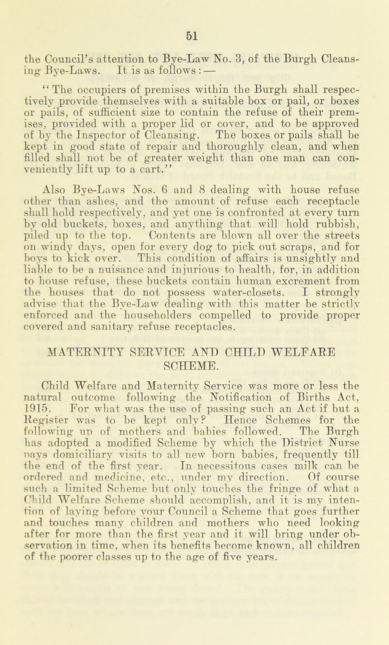 the Council’s attention to Bye-Law No. 3, of the Burgh Cleans- ing Bye-Laws. It is as follows : — “The occupiers of premises within the Burgh shall respec- tively provide themselves with a suitable box or pail, or boxes or pails, of sufficient size to contain the refuse of their prem- ises, provided with a proper lid or cover, and to be approved of by the Inspector of Cleansing. The boxes or pails shall be kept in good state of repair and thoroughly clean, and when filled shall not be of greater weight than one man can con- veniently lift up to a cart.’’ Also Bye-Laws Nos. 6 and 8 dealing with house refuse other than ashes, and the amount of refuse each receptacle shall hold respectively, and yet one is confronted at every turn by old buckets, boxes, and anything that will hold rubbish, piled up to the top. Contents are blown all over the streets on windy days, open for every dog to pick out scraps, and for boys to kick over. This condition of affairs is unsightly and liable to be a nuisance and injurious to health, for, in addition to house refuse, these buckets contain human excrement from the houses that do not possess water-closets. I strongly advise that the Bye-Law dealing with this matter be strictly enforced and the householders compelled to provide proper covered and sanitary refuse receptacles. MATERNITY SERVICE AND CHILD WELFARE SCHEME. Child Welfare and Maternity Service was more or less the natural outcome following the Notification of Births Act, 1915. For what was the use of passing such an Act if but a Register was to be kept only? Hence Schemes for the following up of mothers and babies followed. The Burgh has adopted a modified Scheme by which the District Nurse nays domiciliary visits to all new born babies, frequently till the end of the first year. In necessitous cases milk can be ordered and medicine, etc., under my direction. Of course such a limited Scheme but only touches the fringe of what a Child Welfare Scheme should accomplish, and it is my inten- tion of laying before your Council a Scheme that goes further and touches many children and mothers who need looking after for more than the first year and it will bring under ob- servation in time, when its benefits become known, all children of the poorer classes up to the age of five years.