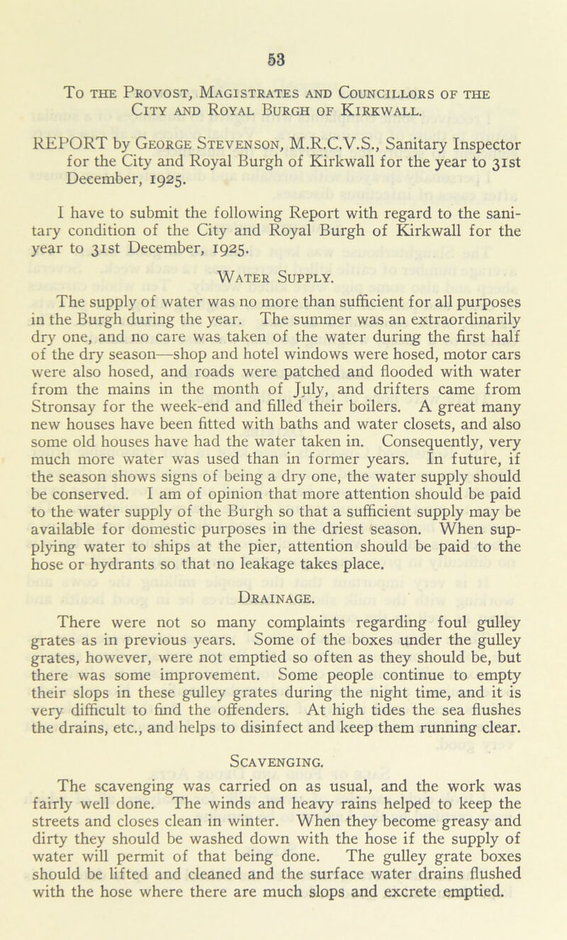 To the Provost, Magistrates and Councillors of the City and Royal Burgh of Kirkwall. REPORT by George Stevenson, M.R.C.V.S., Sanitary Inspector for the City and Royal Burgh of Kirkwall for the year to 31st December, 1925. I have to submit the following Report with regard to the sani- tary condition of the City and Royal Burgh of Kirkwall for the year to 31st December, 1925. Water Supply. The supply of water was no more than sufficient for all purposes in the Burgh during the year. The summer was an extraordinarily dry one, and no care was taken of the water during the first half of the dry season—shop and hotel windows were hosed, motor cars were also hosed, and roads were patched and flooded with water from the mains in the month of July, and drifters came from Stronsay for the week-end and filled their boilers. A great many new houses have been fitted with baths and water closets, and also some old houses have had the water taken in. Consequently, very much more water was used than in former years. In future, if the season shows signs of being a dry one, the water supply should be conserved. I am of opinion that more attention should be paid to the water supply of the Burgh so that a sufficient supply may be available for domestic purposes in the driest season. When sup- plying water to ships at the pier, attention should be paid to the hose or hydrants so that no leakage takes place. Drainage. There were not so many complaints regarding foul gulley grates as in previous years. Some of the boxes under the gulley grates, however, were not emptied so often as they should be, but there was some improvement. Some people continue to empty their slops in these gulley grates during the night time, and it is very difficult to find the offenders. At high tides the sea flushes the drains, etc., and helps to disinfect and keep them running clear. Scavenging. The scavenging was carried on as usual, and the work was fairly well done. The winds and heavy rains helped to keep the streets and closes clean in winter. When they become greasy and dirty they should be washed down with the hose if the supply of water will permit of that being done. The gulley grate boxes should be lifted and cleaned and the surface water drains flushed with the hose where there are much slops and excrete emptied.