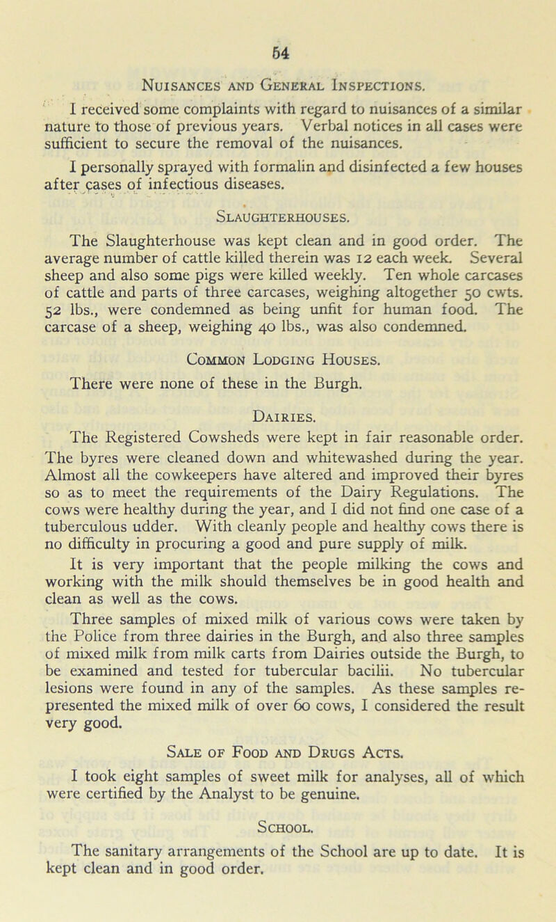 Nuisances and General Inspections. I received some complaints with regard to nuisances of a similar nature to those of previous years. Verbal notices in all cases were sufficient to secure the removal of the nuisances. I personally sprayed with formalin and disinfected a few houses after cases of infectious diseases. Slaughterhouses. The Slaughterhouse was kept clean and in good order. The average number of cattle killed therein was 12 each week. Several sheep and also some pigs were killed weekly. Ten whole carcases of cattle and parts of three carcases, weighing altogether 50 cwts. 52 lbs., were condemned as being unfit for human food. The carcase of a sheep, weighing 40 lbs., was also condemned. Common Lodging Houses. There were none of these in the Burgh. Dairies. The Registered Cowsheds were kept in fair reasonable order. The byres were cleaned down and whitewashed during the year. Almost all the cowkeepers have altered and improved their byres so as to meet the requirements of the Dairy Regulations. The cows were healthy during the year, and I did not find one case of a tuberculous udder. With cleanly people and healthy cows there is no difficulty in procuring a good and pure supply of milk. It is very important that the people milking the cows and working with the milk should themselves be in good health and clean as well as the cows. Three samples of mixed milk of various cows were taken by the Police from three dairies in the Burgh, and also three samples of mixed milk from milk carts from Dairies outside the Burgh, to be examined and tested for tubercular bacilii. No tubercular lesions were found in any of the samples. As these samples re- presented the mixed milk of over 60 cows, I considered the result very good. Sale of Food and Drugs Acts. I took eight samples of sweet milk for analyses, all of which were certified by the Analyst to be genuine. School. The sanitary arrangements of the School are up to date. It is kept clean and in good order.