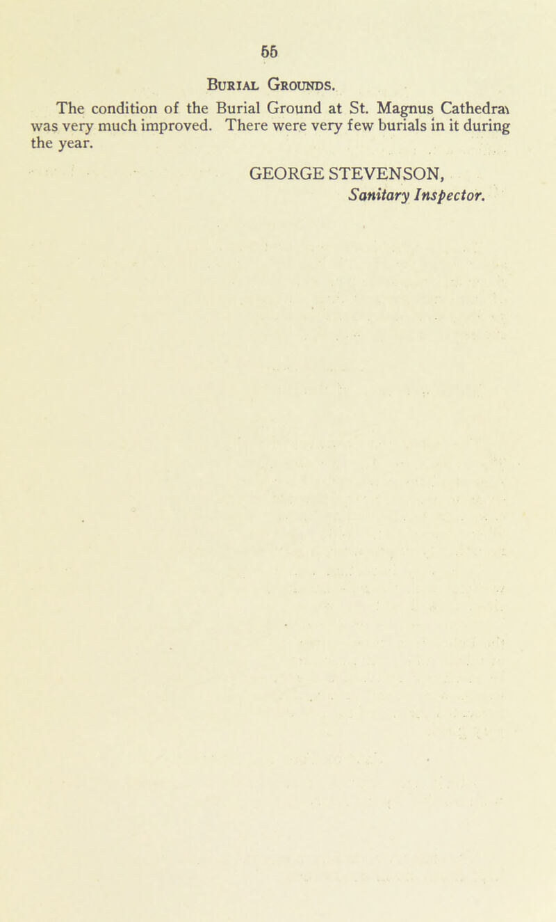 65 Burial Grounds. The condition of the Burial Ground at St. Magnus Cathedrae was very much improved. There were very few burials in it during the year. GEORGE STEVENSON, Sanitary Inspector.