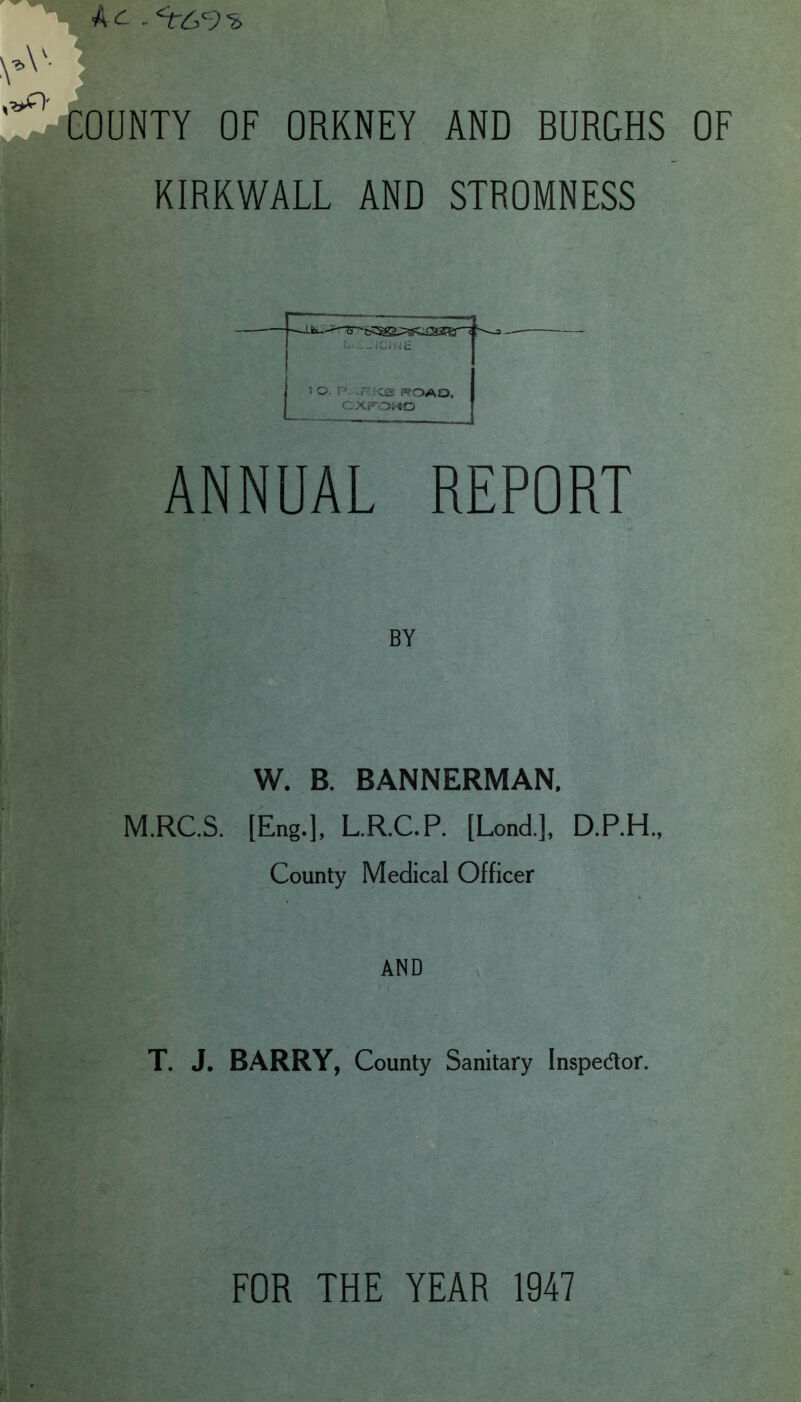 -<r£ 9'a COUNTY OF ORKNEY AND BURGHS OF KIRKWALL AND STROMNESS f.-I-iCfrjE 1 O. P -P: C3 FS'OAO, CXFOiiO ANNUAL REPORT BY W. B. BANNERMAN, M.RC.S. [Eng.], L.R.C.P. [Lond.], D.P.H., County Medical Officer AND T. J. BARRY, County Sanitary Inspedor. FOR THE YEAR 1947