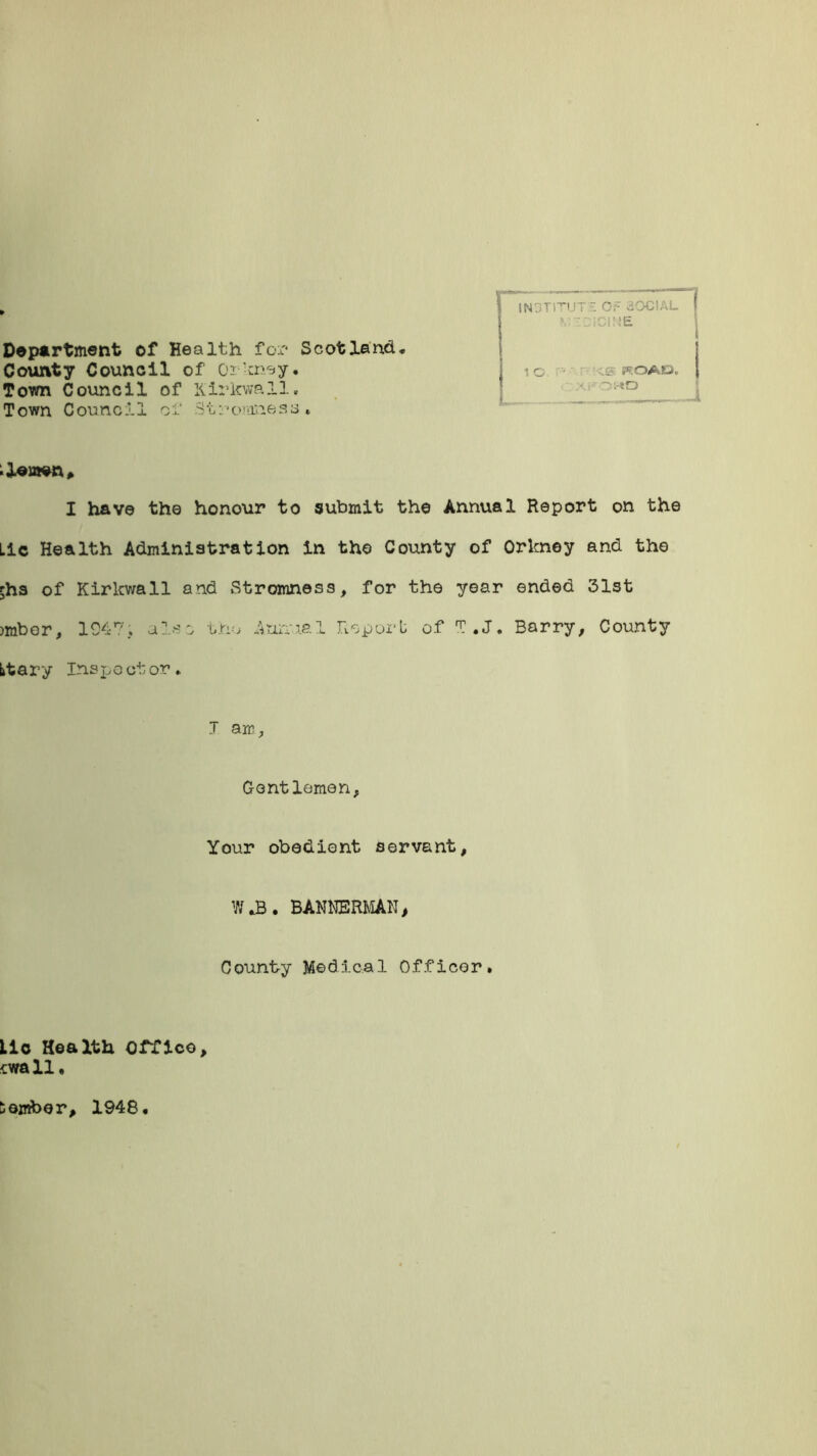 Department of Health for Scotland, County Council of Or'may. Town Council of Kirkwall, Town Counci 1 of St:*onmesa , n INOTITUT7: OF 30CIAL 1 c ie woAti. ;-«D I have the honour to submit the Annual Report on the Lie Health Administration in the County of Orkney and the Shs of Kirkwall and Stromness, for the year ended 31st jmbor, 1947, also the Annual Report of T.J. Barry, County Ltary Inspector. J am, Gentlemen, Your obedient servant, W ,B . BANNERMAN > County Medical Officer. Lie Health Office, cwall, Somber, 1948