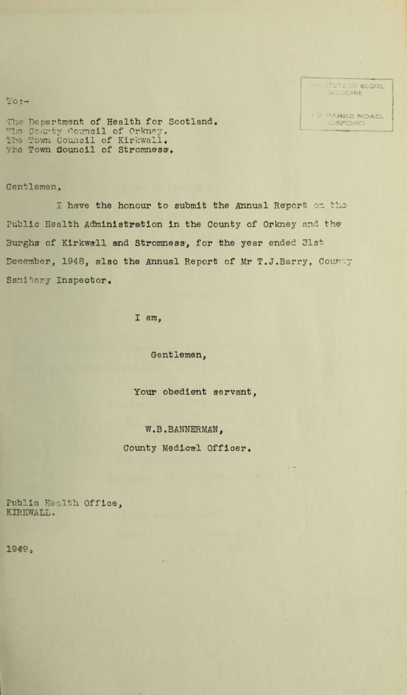 io ;■ The-' Department of Health for Scotland. r,Tho County Oouncil of Orkney, The Town Council of Kirkwall. The Town Council of Stromneas, 3GCIU. Ivn.JlClNE • \RKS !VOAD, OXFORD Gentlemen, I have the honour to submit the Annual Re-port on i. he Public Health Administration in the County of Orkney and the Burghs of Kirkwsrll and Stromness, for the year ended 31st De-comber, 1948, also the Annual Report of Mr T.J.Barry, Courv;y Sanitary Inspector. I am. Gentlemen, Your obedient servant. W.B.BANNERMAN, County Medical Officer. Publie Health Office, KIRKWALL, 1949 *