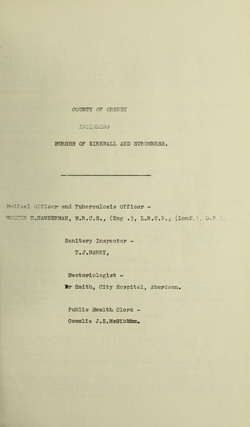 COUNTY OP ORKNEY INCL'JDIN'J BURGHS’ OF KIRKWALL AND STROMNESS. Medical Officer and Tuberculosis Officer «- WALTER B*BANNERMAN, M.R.C.S., (Eng .}, L.R,C.P.> (LondL), D.P Sanitary Inspector ~ IT* J. BARRY, Bacteriologist; — Ir Smith, City Hospital, Aberdeen. Publie Health Clerk ~ Cecelia J, S.M<^ibb5bm.