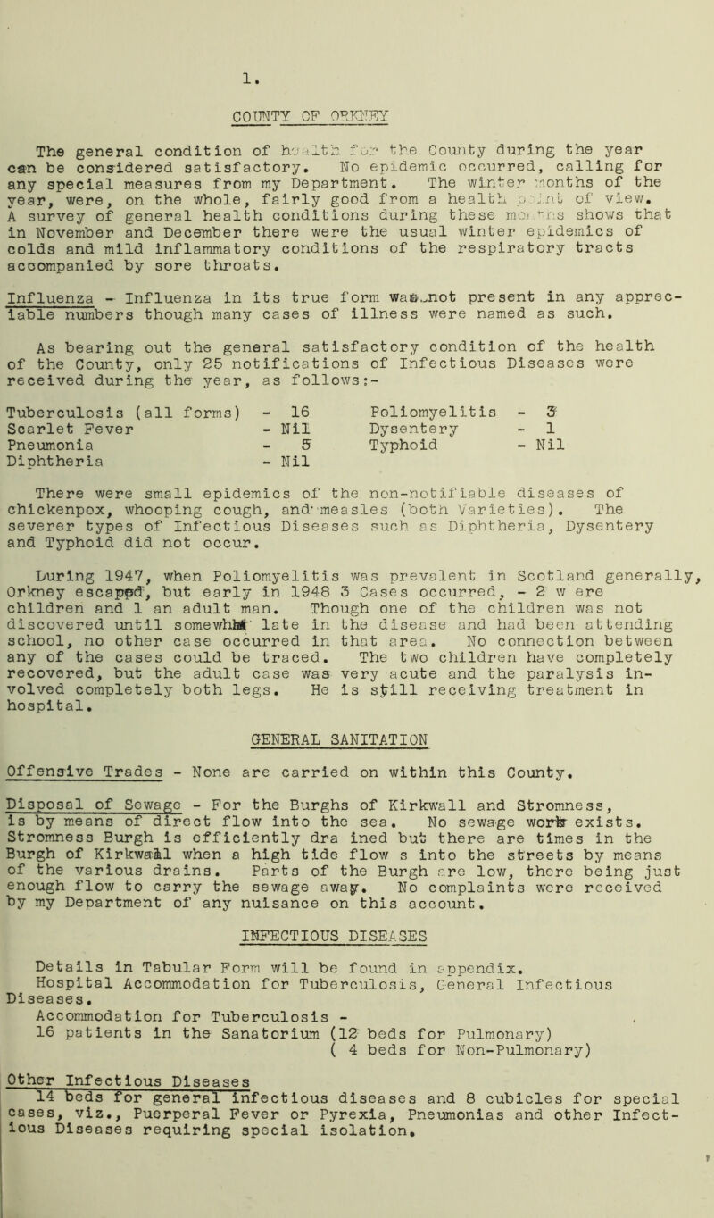 1. COUNTY OF ORKNEY The general condition of health for the Comity during the year can be considered satisfactory. No epidemic occurred, calling for any special measures from my Department. The winter months of the year, were, on the whole, fairly good from a health p i.nfc of view. A survey of general health conditions during these raojhns shows that in November and December there were the usual winter epidemics of colds and mild inflammatory conditions of the respiratory tracts accompanied by sore throats. Influenza - Influenza in its true form waft^not present in any apprec- iable numbers though many cases of illness were named as such. As bearing out the general satisfactory condition of the health of the County, only 25 notifications of Infectious Diseases were received during the year, as follows:- Tuberculosis (all forms) - 16 Poliomyelitis - 3s Scarlet Fever - Nil Dysentery - 1 Pneumonia 5 Typhoid - Nil Diphtheria - Nil There were small epidemics of the non-notifiable diseases of chickenpox, whooping cough, and-measles (both Varieties). The severer types of Infectious Diseases such as Diphtheria, Dysentery and Typhoid did not occur. Luring 1947, when Poliomyelitis was prevalent In Scotland generally, Orkney escaped, but early in 1948 3 Cases occurred, -2 w ere children and 1 an adult man. Though one of the children was not discovered until somewhM' late in the disease and had been attending school, no other case occurred in that area. No connection between any of the cases could be traced. The two children have completely recovered, but the adult case was very acute and the paralysis in- volved completely both legs. He is sfcill receiving treatment in hospital. GENERAL SANITATION Offensive Trades - None are carried on within this County. Disposal of Sewage - For the Burghs of Kirkwall and Stromness, is by means of direct flow into the sea. No sewage worfcr exists. Stromness Burgh is efficiently dra ined but there are times in the Burgh of Kirkwall when a high tide flow s into the streets by means of the various drains. Parts of the Burgh are low, there being just enough flow to carry the sewage away. No complaints were received by my Department of any nuisance on this account. INFECTIOUS DISEASES Details in Tabular Form will be found in appendix. Hospital Accommodation for Tuberculosis, General Infectious Diseases. Accommodation for Tuberculosis - 16 patients in the Sanatorium (12 beds for Pulmonary) ( 4 beds for Non-Pulmonary) Other Infectious Diseases 14 beds for general infectious diseases and 8 cubicles for special cases, viz.. Puerperal Fever or Pyrexia, Pneumonias and other Infect- ious Diseases requiring special isolation. »