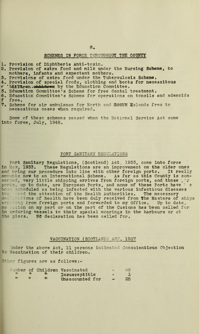 8* SCHEMES IN FORCE THROUGHOUT THE COUNTY 1. Provision of Diphtheria Anti-toxin. 2. Provision of extra food and milk under the Nursing Scheme, to mothers, infants and expectant mothers. 5. Provisions of extra food under the Tuberculosis Scheme* 4, Provision of special foods, clothing and boots for necessitous ■c ’ -sfaiAdsataa by the Education Committee. 5* Education Committee’s Scheme for free dental treatment. 6. Education Committee’s Scheme for operations on tonsils and adenoids f free. 7. Scheme for air ambulance for North and $OWT!f islands free to necessitous cases when required. Some of these schemes ceased when the National Service Act came into force, July, 1948. PORT SANITARY REGULATIONS Port Sanitary Regulations, (Scotland) Actp 1933, came into force in May, 1933. These Regulations are an improvement on the older ones and bring our procedure into line with other foreign ports. It really amounts now to an International Scheme, A3 far as this County is con- cerned, very little shipping arrives from foreign ports, and those *r ports, up to date, are European Ports, and none of these Ports have • e bear scheduled as being infected with the various infectious diseases th:; 'eed the attention of the Health Authorities. The necessary dec' :rations of health have been duly received from The Masters of ships arriving from foreign ports and forwarded to my Office. Up to date, no action on my part or on the part of the Customs has been called for in ordering vessels to their special moorings in the harbours or at the piers. NO declaration has been called for. VACCINATION (SCOTLAND) ACT, 1907 Under the above Act, 11 persons intimated Conscientious Objection to Vaccination of their children. Other figures are as follows:- Number of Children Vaccinated - 68 Insusceptible - 1 Unaccounted for - &5
