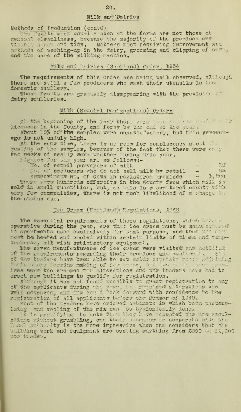 2m. Milk and-'Dairies Methods rninry j. - - general vivibj.y methods and the of Preduction (contd) aults most usually seen at the farms are cleanliness, because the majority of the •shorn and tidy. Matters- most requiring of washing-up in the dairy, grooming and care of the milking machine. not those of premises- are improvement are clipping of cro-vs^ Milk and Dairies (Scotland) Order, 1954 The requirements of this Order are being waO observed, although there are still a few producers who wash their utensils in the domestic scullery. These faults are gradually disappearing with the provision of dairy sculleries. Milk (Special Designations) Orders .?.*! the beginning of the year there were f went y ~•;brec r r'.. ~ a ? licences in the County, and forty by the end ox in e your*. About 10$ offthe samples were unsatisfactory, butt this percent- age is not unduly high. At the same time, there is no room for complacency about hi. quality of the samples, because of the fact that there were or .y two weeks of really warm weather during this year. Figures for the year are as followsj- TfOr of retail purveyors of milk - Id lTo„ of producers who do not sell milk by retail - 85 approximate Fo. of Cows in registered premises — 1,-uJO Tier e' were hundreds off crofts in the bounty from which milk is sold5 in small quantities, but, as this is m scattered county with very few communities, there is not much likelihood of a. change in the status quo. lee Cream (5cot.I and)) Fegulat ions, 1948 The essential requirements of these regulations, which bs'or.s operative during the year, are that ice cream must be manufs • d in apartments used exclusively for that purpose, and that tin min must be heated: and cooled within certain limits of times and temp— erasures, ell with satisfactory equipment. The seven manufacturers of ice cream were visited ere no of the requirements regarding their premises and equipment, of the traders 'nave been able to set aside-' separate roeq. a- their shops foxnrthe making of ice or eon, net two of in, n. ises were too cramped for alterations ana the traders have had to erect new buildings to qualify for registration. Although it was not f of' the applicants during Although it was not found possible- to grant registration to any well advanced, and onse could ° the year, the required alterations are lock forward' with confidence ho the registration of all applicants before the hhimmer of 1949. Most of the traders have ordered cabinets in which both pasteup— isic.g and cooling of the mix can be hygier icslly done. it is gratifying to note that they have: accepted the now/ regul- v; 5. shout grumbling, and their keenness to cooperate ;rity is the more impressive when one considers that the building work and equipment are costing anything from £300 to Fl.OuO depo -U 2 J> il'I ir VJL}