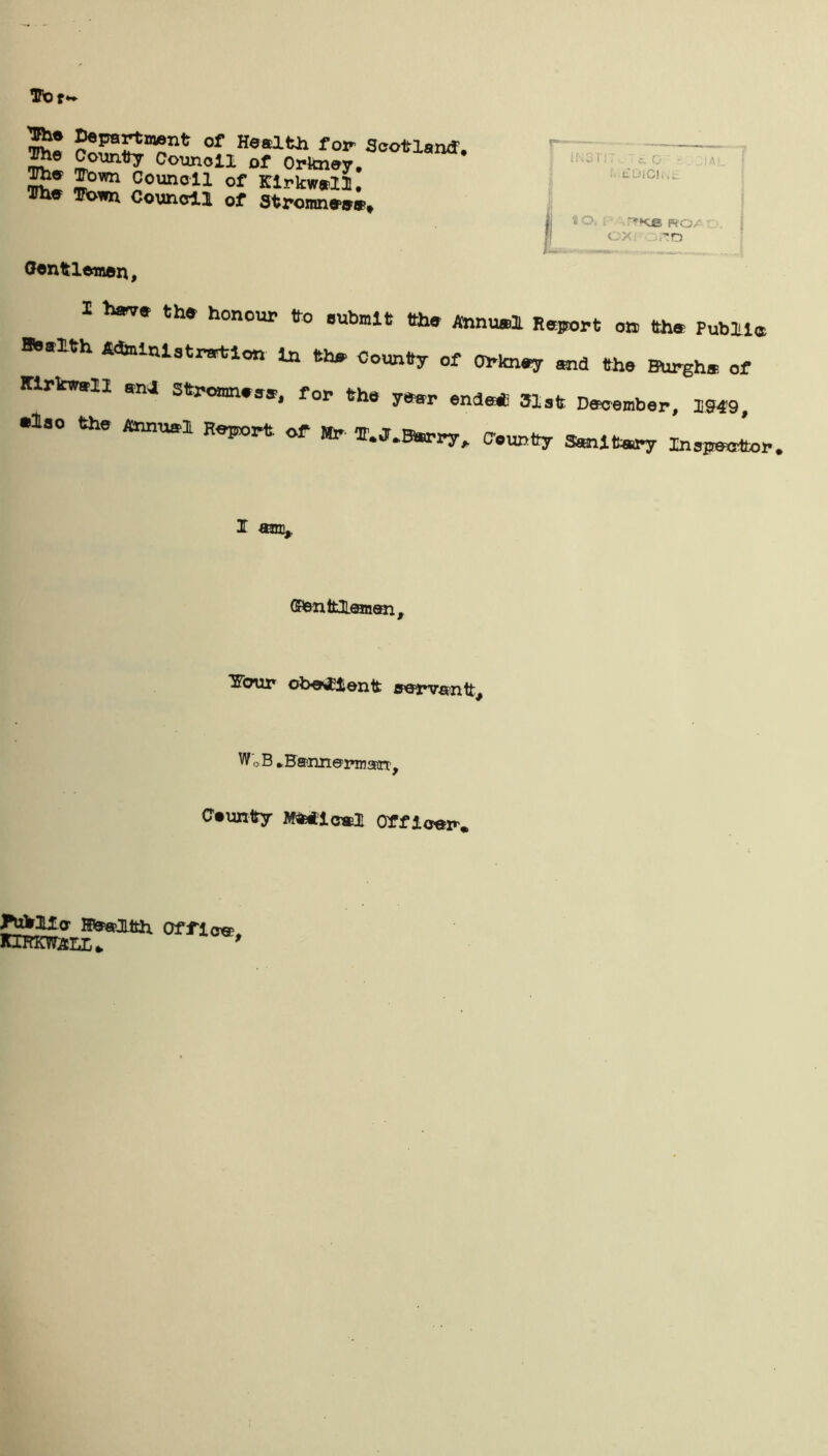 SSKSTT1* 0f,HaaltJl fop Scotland. Jme County Counoll of Orkney. The Town Council of Kirkwall. The Town Council of Stromnee*. Oentlewon,  £ o - t. Did ..I f! 10. i- '-.r»Ke roai — I hear* the honour to submit the Annual Report on the Public *»alth Administration In the County of Orkney and the Burgh* of Kirkwall anj Stromn.se, for the year ends* 31st December, 1949, else the Annual Report of Mr T.J.Btorry, County Sanitary Inspector. I ami. ©anttJLfflnen, Tffcmr ob^ien t awv^ntt. WCB *B®nn©i»irsEirc, Caunty Mfctfic*! Office JWWlfa Office. KiKKwarx*