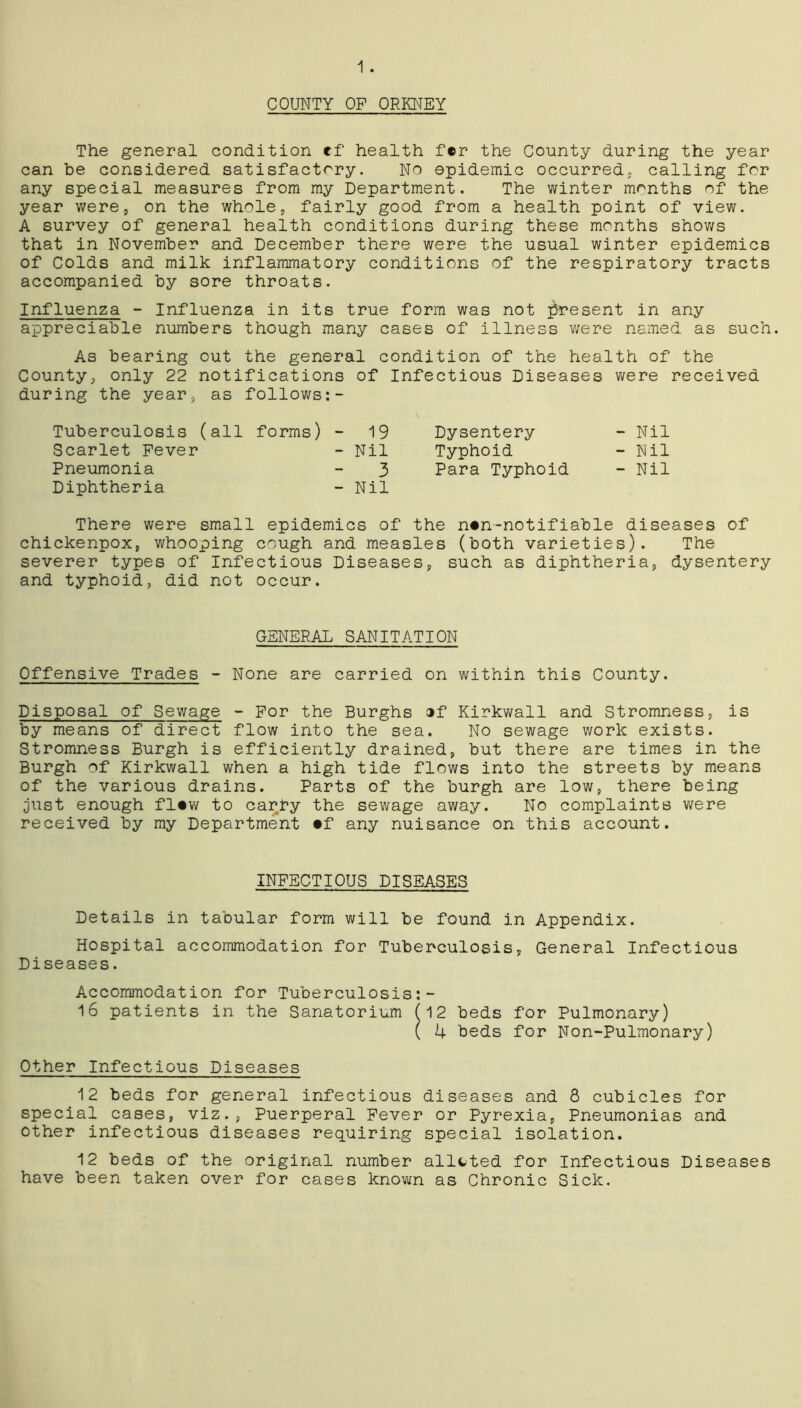 1. COUNTY OP ORKNEY The general condition ef health fer the County during the year can he considered satisfactory. No epidemic occurred, calling for any special measures from my Department. The winter months of the year were, on the whole, fairly good from a health point of view. A survey of general health conditions during these months shows that in November and December there were the usual winter epidemics of Colds and milk inflammatory conditions of the respiratory tracts accompanied by sore throats. Influenza - Influenza in its true form was not present in any appreciable numbers though many cases of illness were named as such. As bearing out the general condition of the health of the County, only 22 notifications of Infectious Diseases were received during the year, as follows Tuberculosis (all forms) - 19 Scarlet Fever - Nil Pneumonia - 3 Diphtheria - Nil There were small epidemics of the n*n-notifiable diseases of chickenpox, whooping cough and measles (both varieties). The severer types of Infectious Diseases, such as diphtheria, dysentery and typhoid, did not occur. Dysentery - Nil Typhoid - Nil Para Typhoid - Nil GENERAL SANITATION Offensive Trades - None are carried on within this County. Disposal of Sewage - For the Burghs ®f Kirkwall and Stromness, is by means of direct flow into the sea. No sewage work exists. Stromness Burgh is efficiently drained, but there are times in the Burgh of Kirkwall when a high tide flows into the streets by means of the various drains. Parts of the burgh are low, there being just enough fltw to carry the sewage away. No complaints were received by my Department #f any nuisance on this account. INFECTIOUS DISEASES Details in tabular form will be found in Appendix. Hospital accommodation for Tuberculosis, General Infectious Diseases. Accommodation for Tuberculosis:- 16 patients in the Sanatorium (12 beds for Pulmonary) ( 4 beds for Non-Pulmonary) Other Infectious Diseases 12 beds for general infectious diseases and 8 cubicles for special cases, viz., Puerperal Fever or Pyrexia, Pneumonias and other infectious diseases requiring special isolation. 12 beds of the original number allcted for Infectious Diseases have been taken over for cases known as Chronic Sick.