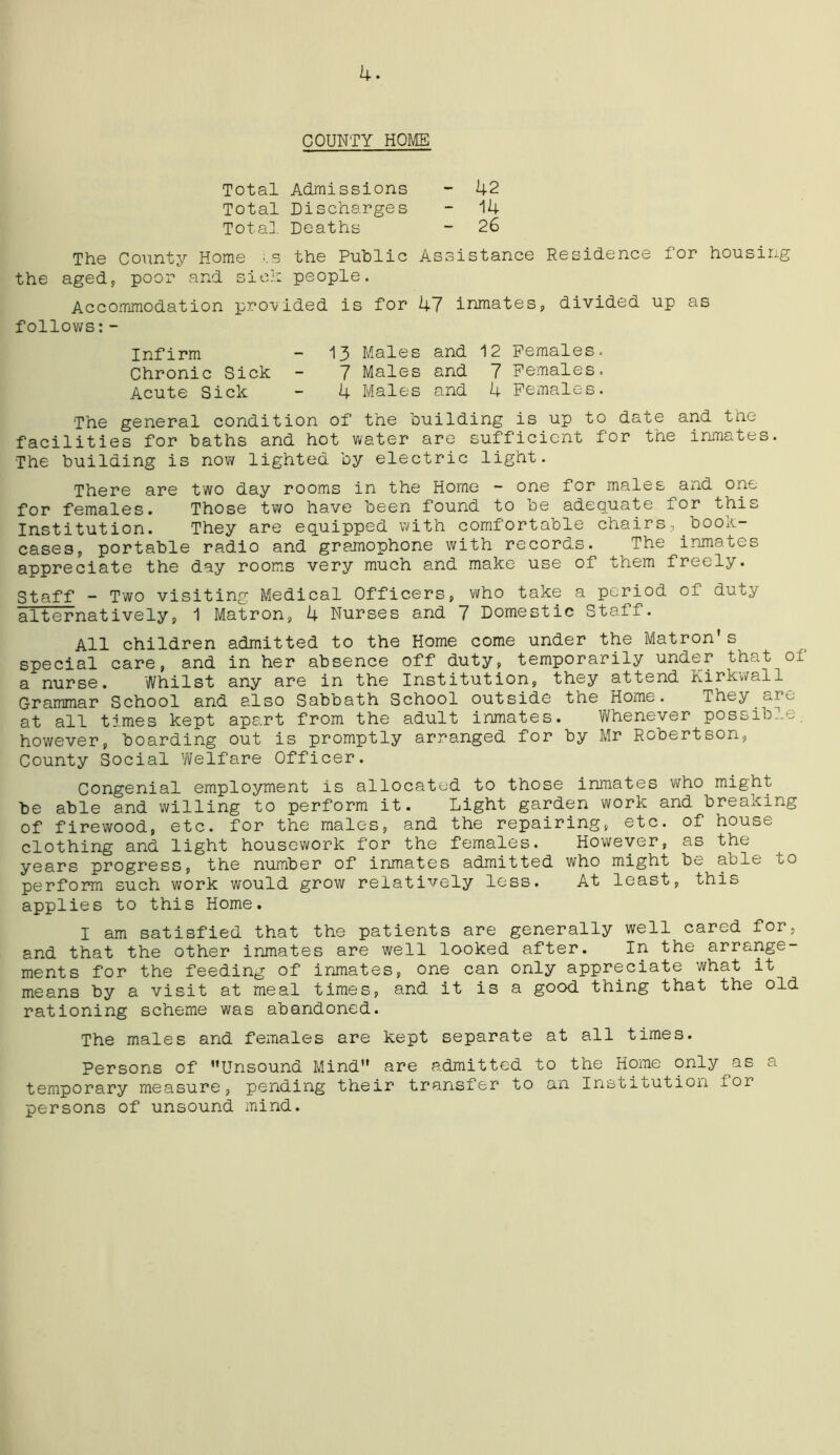 COUNTY HOME Total Admissions - 42 Total Discharges - 14 Total Deaths - 26 The County Home ;.s the Public Assistance Residence for housing the aged, poor and sic.1: people. Accommodation provided is for 47 inmates, divided up as follows:- Infirm - 13 Males and 12 Females. Chronic Sick - 7 Males and 7 Females. Acute Sick - 4 Males and 4 Females. The general condition of the building is up to date and the facilities for baths and hot water are sufficient for the inmates. The building is now lighted by electric light. There are two day rooms in the Home - one for males and one for females. Those two have been found to be adequate for this Institution. They are equipped with comfortable chairs, book- cases, portable radio and gramophone with records. The inmates appreciate the day rooms very much and make use of them freely. Staff - Two visiting Medical Officers, who take a period of duty alternatively, 1 Matron, 4 Nurses and 7 Domestic Staff. All children admitted to the Home come under the Matron's special care, and in her absence off duty, temporarily under that of a nurse. Whilst any are in the Institution, they attend Kirkwall Grammar School and also Sabbath School outside the Home. They are at all times kept apart from the adult inmates. Whenever possible, however, boarding out is promptly arranged for by Mr Robertson, County Social ’Welfare Officer. Congenial employment is allocated to those inmates who might be able and willing to perform it. Light garden work and breaking of firewood, etc. for the males, and the repairing, etc. of house clothing and light housework for the females. However, as the years progress, the number of inmates admitted who might be able to perform such work would grow relatively less. At least, this applies to this Home. I am satisfied that the patients are generally well cared for, and that the other inmates are well looked after. In the arrange- ments for the feeding of inmates, one can only appreciate what it means by a visit at meal times, and it is a good thing that the old rationing scheme was abandoned. The males and females are kept separate at all times. Persons of Unsound Mind are admitted to the Home only as a temporary measure, pending their transfer to an Institution for persons of unsound mind.