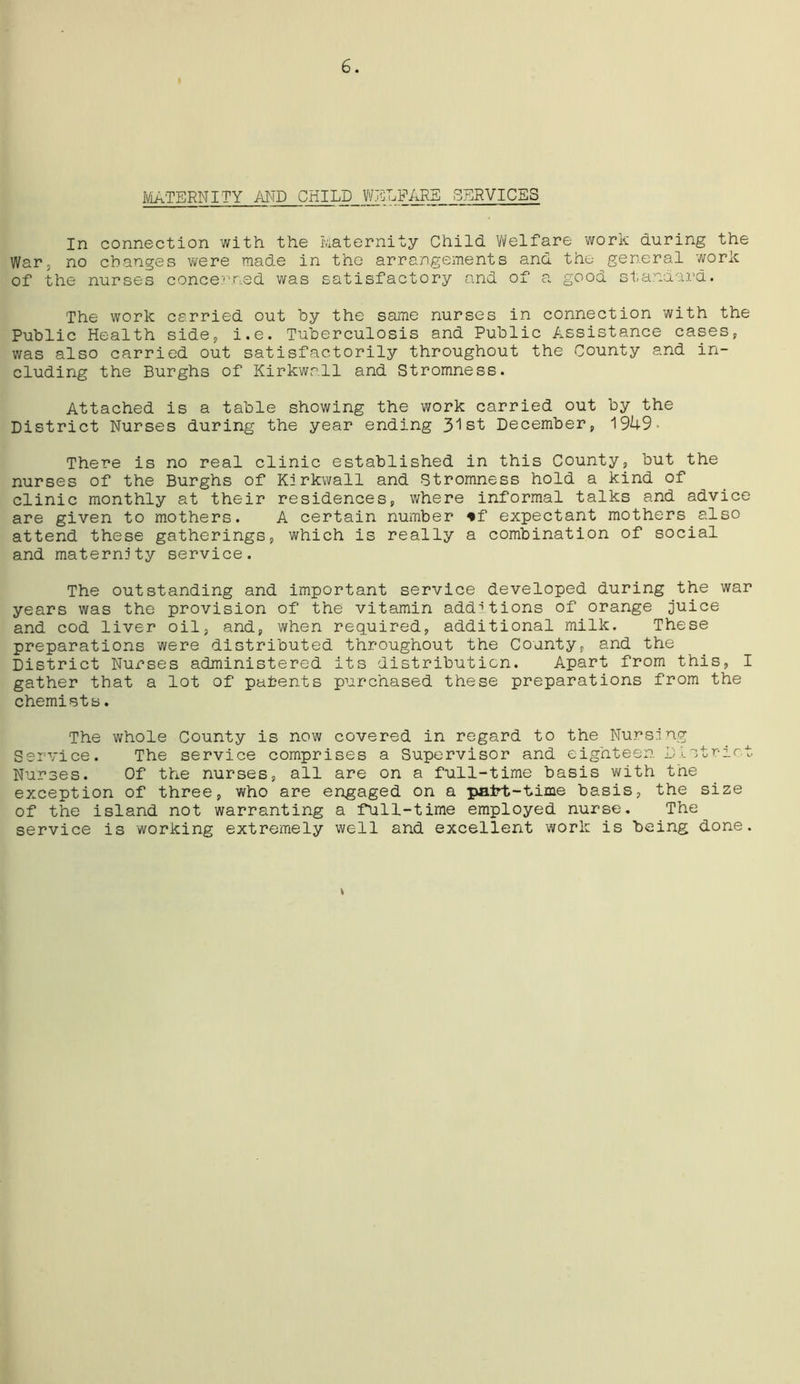 MATERNITY AND CHILD WELFARE SERVICES In connection with the Maternity Child Welfare work during the War, no changes were made in the arrangements and the general work of the nurses concerned was satisfactory and of a good standard. The work carried out by the same nurses in connection with the Public Health side, i.e. Tuberculosis and Public Assistance cases, was also carried out satisfactorily throughout the County and in- cluding the Burghs of Kirkwall and Stromness. Attached is a table showing the work carried out by the District Nurses during the year ending 31st December, 1949- There is no real clinic established in this County, but the nurses of the Burghs of Kirkwall and Stromness hold a kind of clinic monthly at their residences, where informal talks and advice are given to mothers. A certain number *f expectant mothers also attend these gatherings, which is really a combination of social and maternity service. The outstanding and important service developed during the war years was the provision of the vitamin additions of orange juice and cod liver oil, and, when required, additional milk. These preparations were distributed throughout the County, and the District Nurses administered its distribution. Apart from this, I gather that a lot of patents purchased these preparations from the chemists. The whole County is now covered in regard to the Nursing Service. The service comprises a Supervisor and eighteen District Nurses. Of the nurses, all are on a full-time basis with the exception of three, who are engaged on a patrt-time basis, the size of the island not warranting a full-time employed nurse. The service is working extremely well and excellent work is being done.