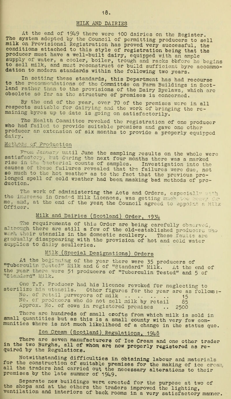 18. MILK AND DAIRIES At the end of 1949 there were 100 dairies on the Register. The system adopted by the Council of permitting producers to sell milk on Provisional Registration has proved very successful, the conditions attached to this style of registration being that the producer must have a well-built dairy, equipped with an ample supply of water, a cooler, boiler, trough and racks febfore he begins to sell milk, and must reconstruct or build sufficient byre accommo- dation to modern standards within the following two years. In setting these standards, this Department has had recourse to the recommendations of the Committde on Farm Buildings in Scot- land ratnei than to the provisions of the Dairy Byelaws, which are obsolete so far as the structure of premises is concerned. By the end of the year, over 70 of the premises were in all respects suitable for dairying and the work of bringing the re- maining byres up to date is going on satisfactorily. The Health Committee revoked the registration of one producer who had failed to provide suitable premises and gave one other producer an extension of six months to provide a properly equipped dairy. Method.-:- of Production FY'om January until June the sampling results on the whole were satisfacto_y/^, tut during the next four months there was a marked rise in ohe cacterial counts of samples. Investigation into the causes of these failures revealed that the failures were due, not so much to the hot weather as to the fact that the previous pro- longed spell of cold weather had been masking bad methods of pro- duction. The work of administering the Acts and Orders, especially v/tJ--h the increase in Graded Milk Licences, was getting much too e. • : r c —> me, and, at the end of the year, the Council agreed to appoint e Mi'ix Officer. Milk and Dairies (Scotland) Order, 1954 Tne requirements of this Order are being carefully observed- altrough there are still a few of the old-established producers who wash their utensils.in the domestic scullery. These faults are gradually disappearing with the provision of hot and cold water supplies to dairy sculleries. MiJ-k (Special Designations) Orders At the beginning of the year there were 35 producers of Tuberculin j.o-sted' Milk and 6 of '’Standard” Milk. At the end of the year there were 51 producers of Tuberculin Tested and 5 of ■’Standard Milk. One T.T. Producer had his licence revoked for neglecting to sterilize his utensils. Other figures for the year are as follows:- No. of retail purveyors of milk 15 No. of producers who do not sell milk by retail 85 Approx. No. of cows in registered premises .. 2500 There are hundreds of small crofts from which milk is sold in small quantities but as this is a small county with very few com- munities trhere is not much likelihood of a change in the status quo. Ice Cream (Scotland). Regulations. 1948 There are seven manufacturers of Ice Cream and one other trader in the two Burghs, all of whom are now properly registered as re- quired by the Regulations. Notwithstanding difficulties in obtaining labour and materials nT construction °f* suitable premises for the making of ice cream all the traders had carried oul; the necessary alterations to their premises by the late summer of 1949. Separate new buildings were erected for the purpose at two of the shops and at the others the traders improved the lighting, ventilation and interiors of back rooms in a very satisfactory mamer.