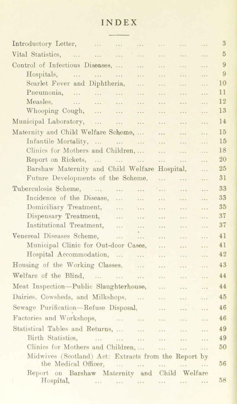 INDEX Introductory Letter, ... ... ... ... ... ... 3 Vital Statistics, ... ... ... ... ... ... ... 5 Control of Infectious Diseases, ... ... ... ... ... 9 Hospitals, ... ... ... ... ... ... ... 9 Scarlet Fever and Diphtheria, ... ... ... ... 10 Pneumonia, ... ... ... ... ... 11 Measles, ... ... ... ... ... ... ... 12 Whooping Cough, ... ... ... ... ... ... 13 Municipal Laboratory, ... ... ... ... ... ... 14 Maternity and Child Welfare Scheme, ... ... ... ... 15 Infantile Mortality, ... ... ... ... ... ... 15 Clinics for Mothers and Children, ... ... ... ... 18 Report on Rickets, ... ... ... ... ... ... 20 Barshaw Maternity and Child Welfare Hospital, ... 25 Future Developments of the Scheme, ... ... ... 31 Tuberculosis Scheme, ... ... ... ... 33 Incidence of the Disease, ... ... ... ... ... 33 Domiciliary Treatment, ... ... ... ... ... 35 Dispensary Treatment, ... ... ... ... ... 37 Institutional Treatment, ... ... ... ... ... 37 Venereal Diseases Scheme, ... ... ... ... ... 41 Municipal Clinic for Out-door Cases, ... ... ... 41 Hospital Accommodation, ... ... ... ... ... 42 Housing of the Working Classes, ... ... ... ... 43 Welfare of the Blind, ... ... ... ... ... ... 44 Meat Inspection—Public Slaughterhouse, ... ... ... 44 Dairies, Cowsheds, and Milkshops, ... ... ... ... 45 Sewage Purification—Refuse Disposal, ... ... ... 46 * Factories and Workshops, ... ... ... ... ... 46 Statistical Tables and Returns, ... ... ... ... ... 49 Birth Statistics, ... ... ... ... ... ... 49 Clinics for Mothers and Children, ... ... ... ... 50 Midwives (Sootland) Act: Extracts from the Report by the Medical Officer, ... ... ... ... ... 56 Report on Barshaw Maternity and Child Welfare Hospital, ... ... ... ... ... ... 58