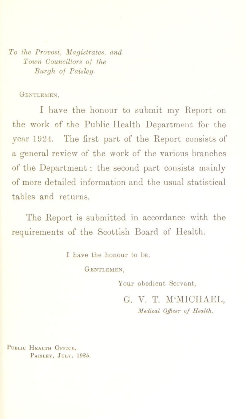 To the Provost, Magistrates, and Tovm Councillors of the Burgh of Paisley. Gentlemen, I have the honour to submit my Report on the work of the Public Health Department for the year 1924. The first part of the Report consists of a general review of the work of the various branches of the Department ; the second part consists mainly of more detailed information and the usual statistical tables and returns. The Report is submitted in accordance with the requirements of the Scottish Board of Health. I have the honour to be, Gentlemen, Your obedient Servant, G. V. T. M'MICHAEL, Medical Officer of Health. Public Health Office, Paisley, July, 1925.