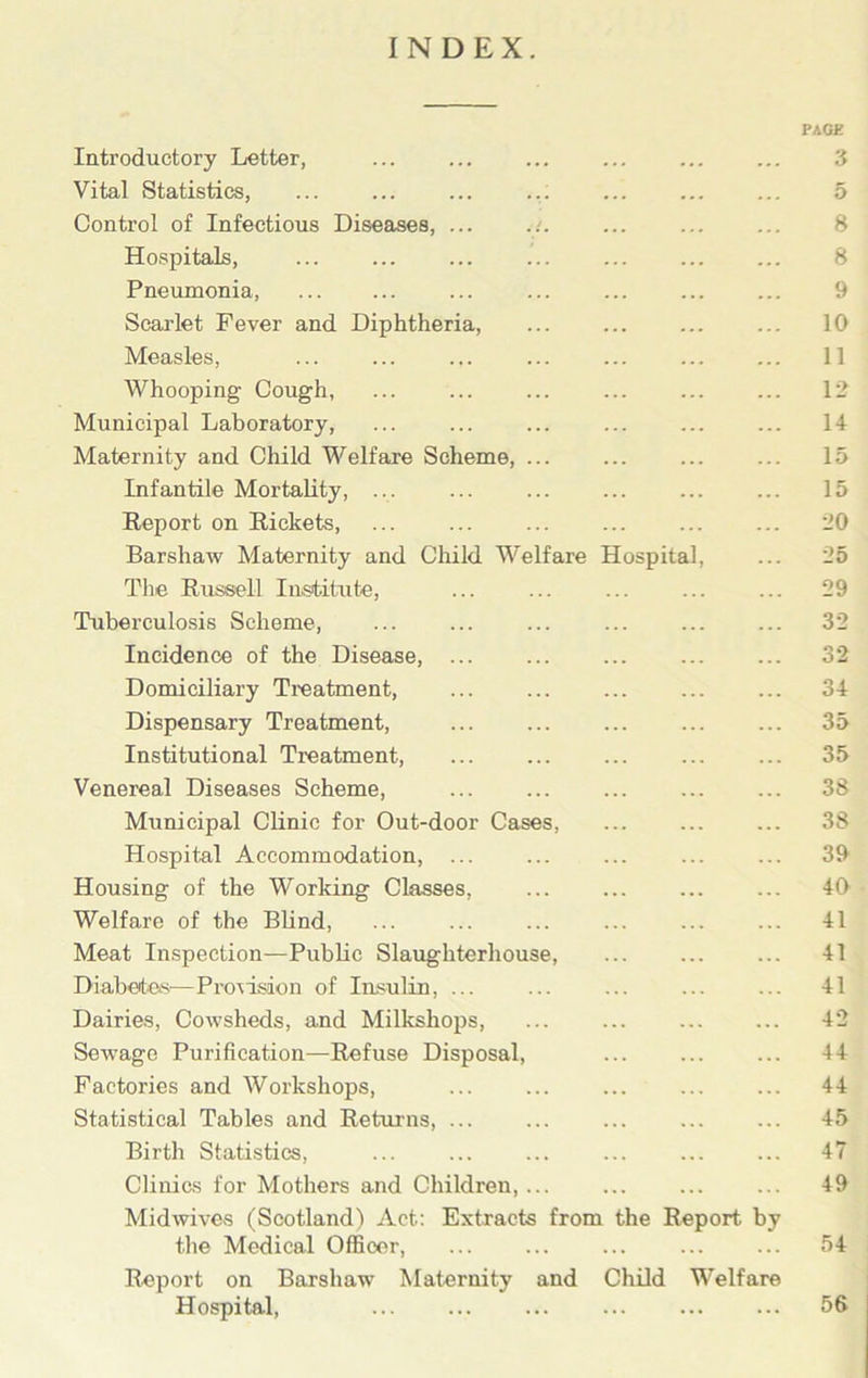 INDEX. PAGE Introductory Letter, ... ... ... ... ... ... 3 Vital Statistics, ... ... ... 5 Control of Infectious Diseases, ... ... ... ... ... 8 Hospitals, ... ... ... ... ... ... ... 8 Pneumonia, ... ... ... ... ... ... ... 9 Scarlet Fever and Diphtheria, ... ... ... ... 10 Measles, ... ... ... ... ... ... ... 11 AVhooping Cough, ... ... ... ... ... ... 12 Municipal Laboratory, ... ... ... ... ... ... 14 Maternity and Child Welfare Scheme, ... ... ... ... 15 Infantile Mortality, ... ... ... ... 15 Report on Rickets, ... ... ... ... 20 Barshaw Maternity and Child Welfare Hospital, ... 25 The Russell Institute, ... ... ... 29 Tuberculosis Scheme, ... ... ... ... ... ... 32 Incidence of the Disease, ... 32 Domiciliary Treatment, ... ... ... ... ... 34 Dispensary Treatment, ... ... ... ... ... 35 Institutional Treatment, ... ... ... ... ... 35 Venereal Diseases Scheme, ... ... ... ... ... 38 Municipal Clinic for Out-door Cases, 38 Hospital Accommodation, ... ... ... ... ... 39 Housing of the Working Classes, ... ... ... ... 40 Welfare of the Blind, ... ... ... ... ... ... 41 Meat Inspection—Public Slaughterhouse ... 41 Diabetes—Provision of Insulin, ... ... ... ... ... 41 Dairies, Cowsheds, and Milkshops, ... 42 Sewage Purification—Refuse Disposal, 44 Factories and Workshops, ... ... ... ... ... 44 Statistical Tables and Returns, ... ... ... ... ... 45 Birth Statistics, ... ... ... ... ... ... 47 Clinics for Mothers and Children,... ... 49 Midwives (Scotland) Act: Extracts from the Report by the Medical Officer, ... ... ... ... ... 54 Report on Barshaw Maternity and Child Welfare Hospital, 56