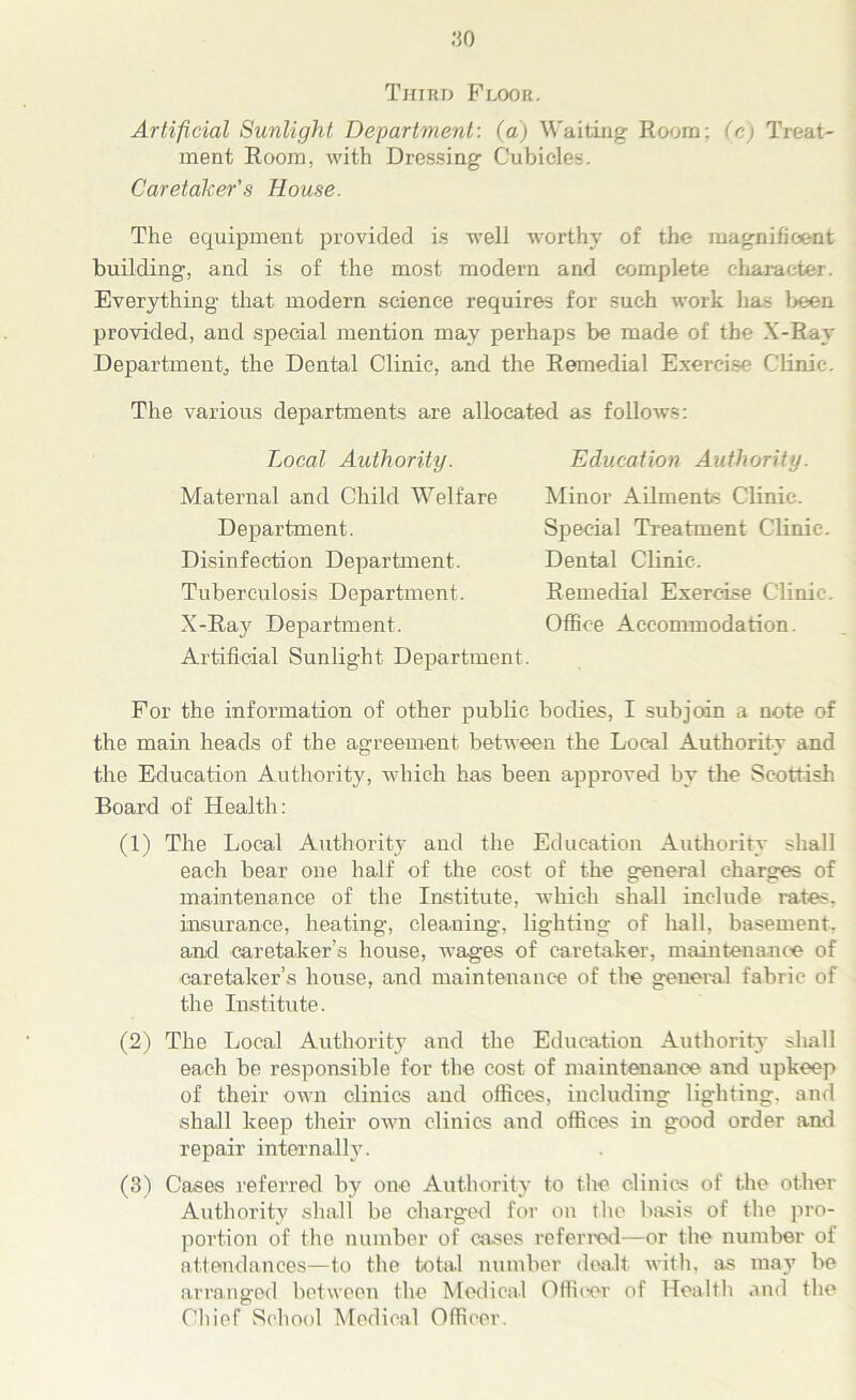 .‘50 Third Floor. Artificial Sunlight Department: (a) Waiting Room: (c) Treat- ment Room, with Dressing Cubicles. Caretaker'.s House. The equipment provided is well worthy of the magnificent building, and is of the most modern and complete character. Everything that modern science requires for such work has been provided, and special mention may perhaps be made of the X-Ray Department, the Dental Clinic, and the Remedial Exercise Clinic. The various departments are allocated as follows: Local Authority. Maternal and Child Welfare Department. Disinfection Department. Tuberculosis Department. X-Ray Department. Artificial Sunlight Department. Education Authority. Minor Ailments Clinic. Special Treatment Clinic. Dental Clinic. Remedial Exercise Clinic. Office Accommodation. For the information of other public bodies, I subjoin a note of the main heads of the agreement between the Local Authority and the Education Authority, which has been approved by the Scottish Board of Health: (1) The Local Authority and the Education Authority shall each bear one half of the cost of the general charges of maintenance of the Institute, which shall include rates, insurance, heating, cleaning, liglitiug of hall, basement, and caretaker’s house, wages of caretaker, maintenance of caretaker’s house, and maintenance of the general fabric of the Institute. (2) The Local Authority and the Education Authority shall each be responsible for the cost of maintenance and upkeep of their own clinics and offices, including lighting, and shall keep their own clinics and offices in good order and repair internally. (3) Cases referred by one Authority to the clinics of the other Authority sliali be charged for on the basis of the pro- portion of the number of cases referred—or the number of attendances—to the total number dealt with, as may be arranged between the Medical Officer of Health and the Chief School Medical Officer.