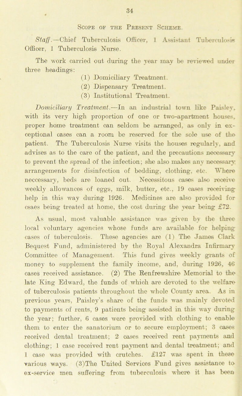 Scope of the Present Scheme. Staff.—Chief Tuberculosis Officer, 1 Assistant Tuberculosis. Officer, 1 Tuberculosis Nurse. The work carried out during the year may be reviewed under three headings: (1) Domiciliary Treatment. (2) Dispensary Treatment. (3) Institutional Treatment. Domiciliary Treatment.—In an industrial town like Paisley, with its very high proportion of one or two-apartment houses, proper home treatment can seldom be arranged, as only in ex- ceptional cases can a room be reserved for the sole use of the patient. The Tuberculosis Nurse visits the houses regularly, and advises as to the care of the patient, and the precautions necessary to prevent the spread of the infection; she also makes any necessary arrangements for disinfection of bedding, clothing, etc. Where neecessaiy, beds are loaned out. Necessitous eases also receive weekly allowances of eggs, milk, butter, etc., 19 cases receiving help in this way during 1926. Medicines are also provided for csaes being treated at home, the cost during the year being £72. As usual, most valuable assistance was given by the three local voluntary agencies whose funds are available for helping cases of tuberculosis. These agencies are (1) The James Clark Bequest Fund, administered by the Boyal Alexandra Infirmary Committee of Management. This fund gives weekly grants of money to supplement the family income, and, during 1926, 46 cases received assistance. (2) The Renfrewshire Memorial to the late King Edward, the funds of which are devoted to the welfare of tuberculosis patients throughout the whole County area. As in previous years, Paisley’s share of the funds was mainly devoted to payments of rents, 9 patients being assisted in this way during the year; further, 6 cases were provided with clothing to enable them to enter the sanatorium or to secure employment; 3 cases received dental treatment; 2 cases received rent payments and clothing; 1 case received rent payment and dental treatment; and 1 case was provided with crutches. £127 was spent in these various ways. (3)The United Services Fund gives assistance to ex-service men suffering from tuberculosis where it has been