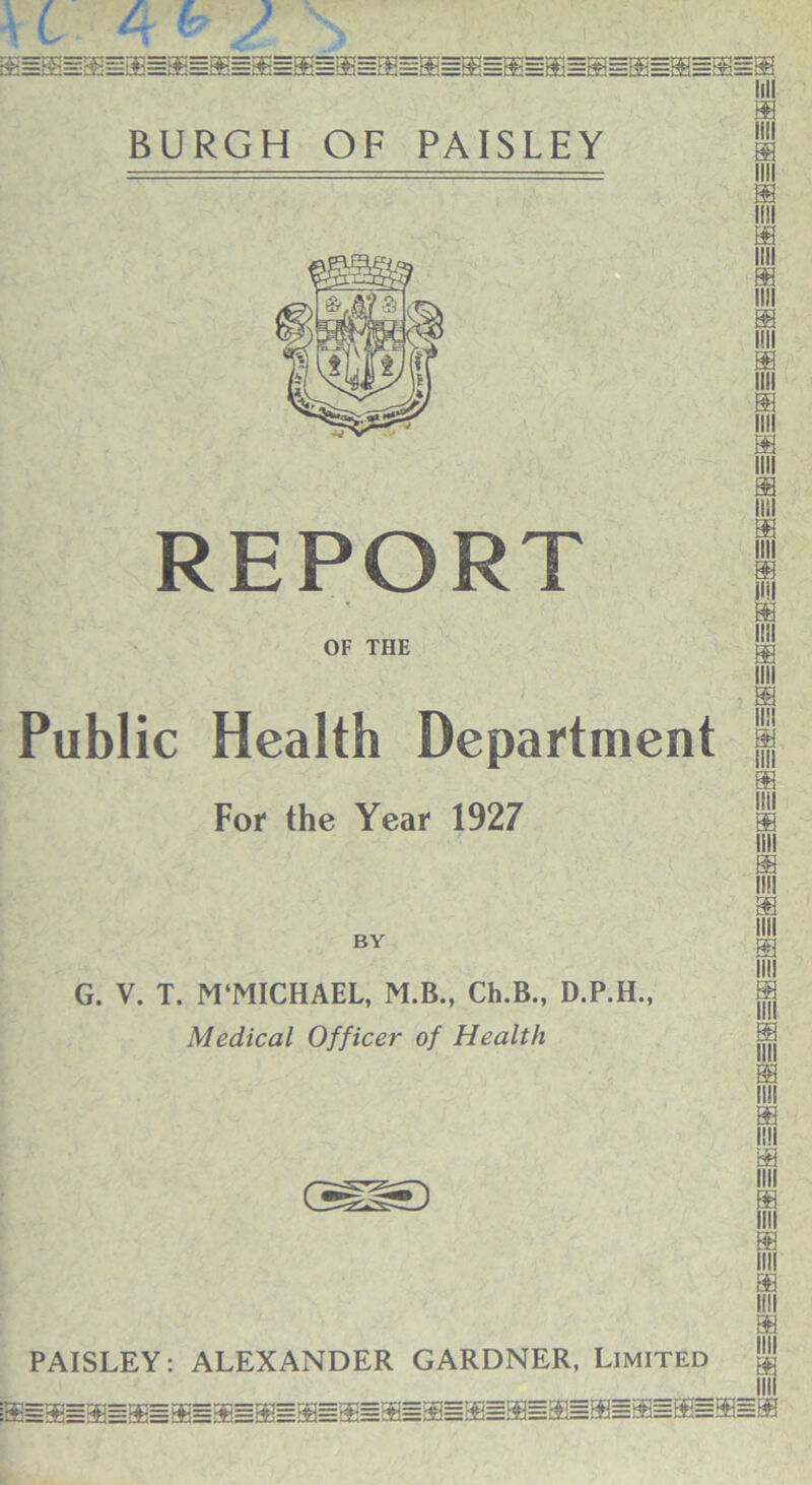 REPORT OF THE Public Health Department For the Year 1927 BY G. V. T. M‘MICHAEL, M.B., Ch.B., D.P.H., Medical Officer of Health III Si ffl Si Si nil PAISLEY: ALEXANDER GARDNER, Limited $j INI =S=S=S=ffi=®=S=S=S=®=®sSi=ffi=Sl=S=ffi=S=ffi=ffi BB mi m m llll Si ffi