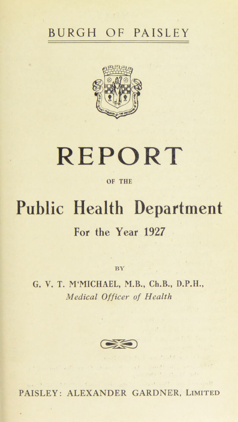 REPORT OF THE Public Health Department For the Year 1927 BY G. V. T. M'MICHAEL, M.B., Ch.B., Medical Officer of Health PAISLEY: ALEXANDER GARDNER, Limited