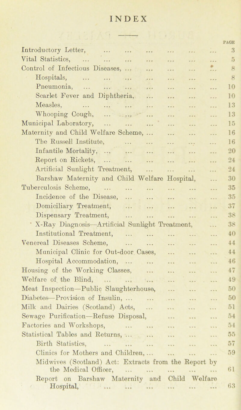 INDEX PAGE Introductory Letter, ... ... 3 Vital Statistics, ... ... ... ... ... ... ... 5 Control of Infectious Diseases, ... ... *. 8 Hospitals, ... ... ... ... ... ... ... 8 Pneumonia, ... ... ... 10 Scarlet Fever and Diphtheria, ... ... ... ... 10 Measles, ... ... ... ... ... 13 Whooping Cough, ... .., ... ... 13 Municipal Laboratory, ... ... ... ... ... ... 15 Maternity and Child Welfare Scheme, ... 16 The Russell Institute, ... ... ... ... ... 16 Infantile Mortality, ... ... 20 Report on Rickets, ... ... ... ... 24 Artificial Sunlight Treatment, ... ... ... ... 24 Barshaw Maternity and Child Welfare Hospital, ... 30 Tuberculosis Scheme, ... ... 35 Incidence of the Disease, ... ... .... ... ... 35 Domiciliary Treatment, ... ... ... ... ... 37 Dispensary Treatment, ... ... ... ... ... 38 ' X-Ray Diagnosis—Artificial Sunlight Treatment. ... 38 Institutional Treatment, ... 40 Venereal Diseases Scheme, 44 Municipal Clinic for Out-door Cases, ... ... ... 44 Hospital Accommodation, ... ... ... ... ... 46 Housing of the Working Classes, ... ... 47 Welfare of the Blind, ... .., ... ... ... ... 49 Meat Inspection—Public Slaughterhouse, ... ... ... 50 Diabetes—Provision of Insulin, ... ... 50 Milk and Dairies (Scotland) Acts, ... ... ... ... 51 Sewage Purification—Refuse Disposal, 54 Factories and Workshops, ... ... ... ... ... 54 Statistical Tables and Returns, ... ... ... ... ... 55 Birth Statistics, ... ... ... ... ... ... 57 Clinics for Mothers and Children,... ... ... ... 59 Midwives (Scotland) Act: Extracts from the Report by the Medical Officer, ... ... ... ... ... 61 Report on Barshaw Maternity and Child Welfare Hospital, ... ... ... 63