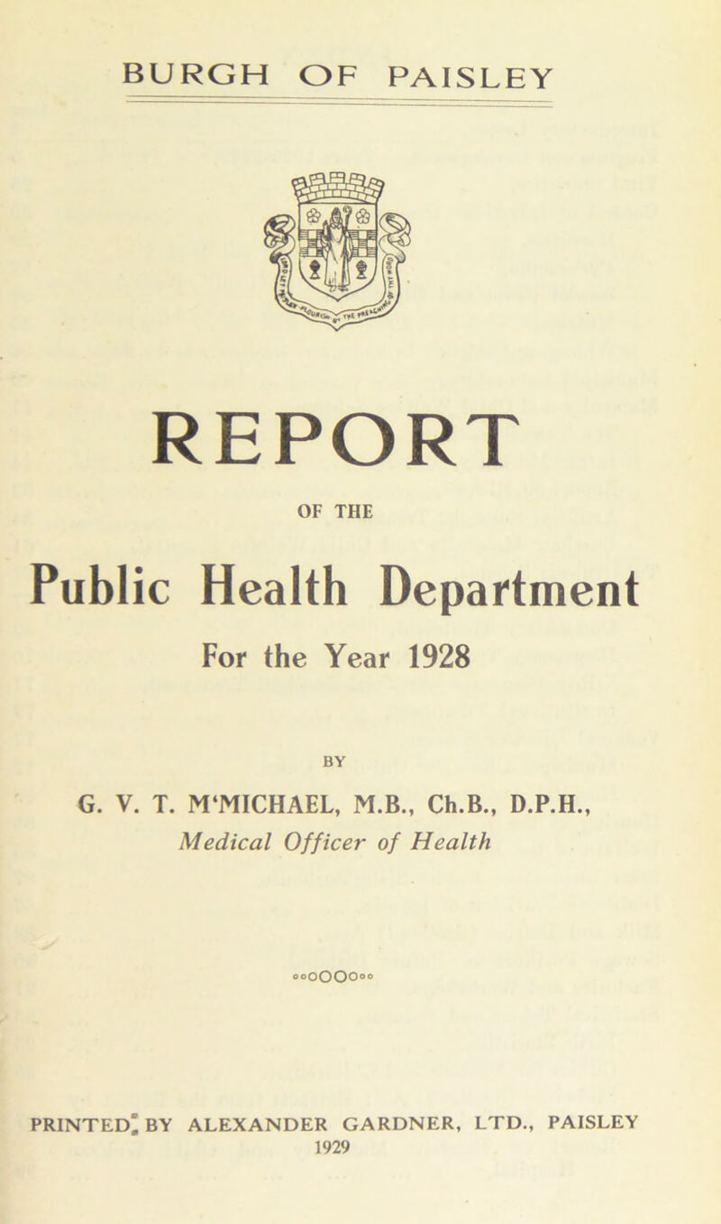 REPORT OF THE Public Health Department For the Year 1928 BY G. V. T. M‘MICHAEL, M.B., Ch.B., D.P.H., Medical Officer of Health ooQOOOoo PRINTED' BY ALEXANDER GARDNER, LTD., PAISLEY