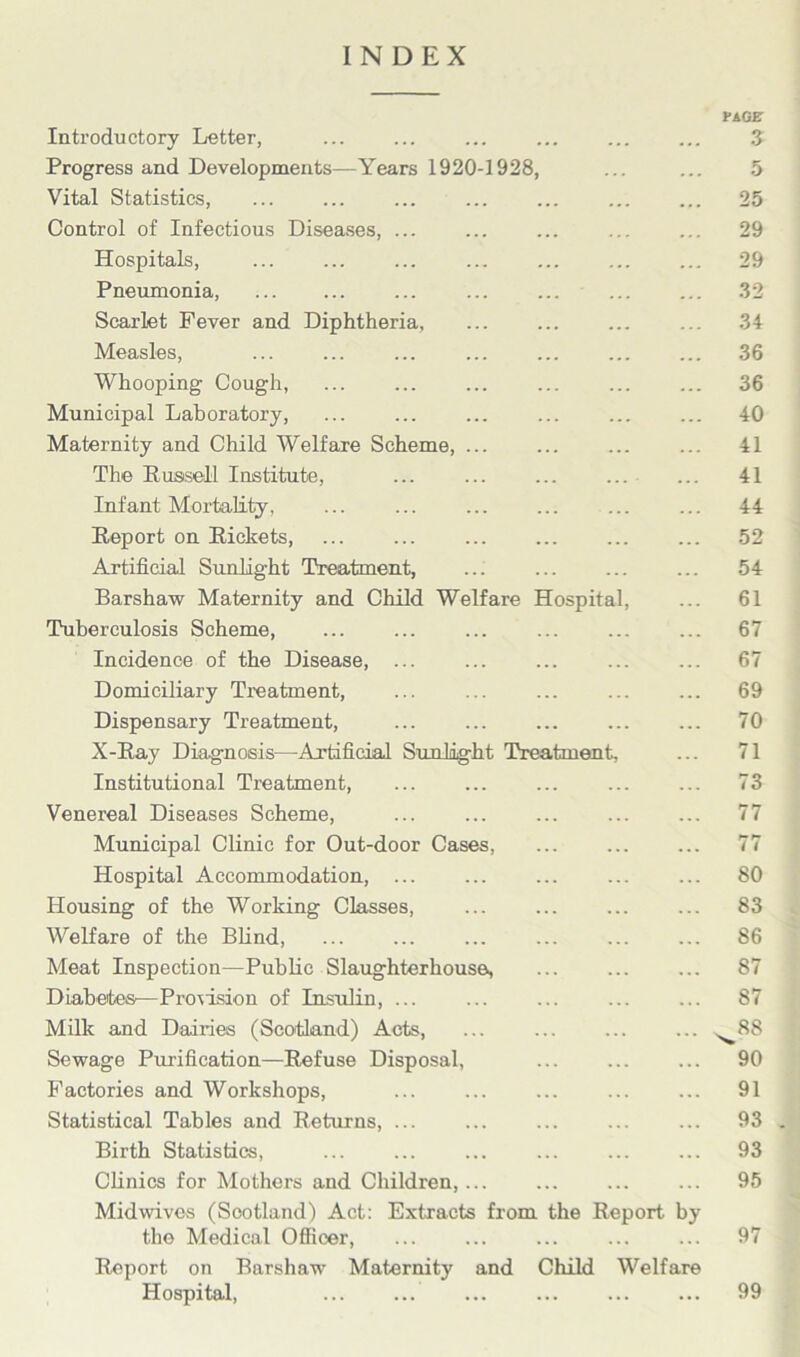 INDEX PAGET Introductory Letter, ... 3 Progress and Developments—Years 1920-1928, ... ... 5 Vital Statistics, ... ... ... ... ... ... ... 25 Control of Infectious Diseases, ... ... ... ... ... 29 Hospitals, ... ... ... ... ... ... ... 29 Pneumonia, ... ... ... ... ... 32 Scarlet Fever and Diphtheria, ... ... ... ... 34 Measles, ... ... ... ... ... ... ... 36 Whooping Cough, ... ... ... ... ... ... 36 Municipal Laboratory, ... ... ... ... ... ... 40 Maternity and Child Welfare Scheme, ... ... ... ... 41 The Russell Institute, ... ... ... ... ... 41 Infant Mortality, ... ... ... ... ... ... 44 Report on Rickets, ... ... ... ... ... ... 52 Artificial Sunlight Treatment, ... 54 Barshaw Maternity and Child Welfare Hospital, ... 61 Tuberculosis Scheme, ... ... ... ... ... ... 67 Incidence of the Disease, ... ... ... ... ... 67 Domiciliary Treatment, ... ... ... ... ... 69 Dispensary Treatment, ... ... ... ... ... 70 X-Ray Diagnosis—Artificial Sunlight Treatment, ... 71 Institutional Treatment, ... ... ... ... ... 73 Venereal Diseases Scheme, ... ... ... ... ... 77 Municipal Clinic for Out-door Cases, 77 Hospital Accommodation, ... ... ... ... ... 80 Housing of the Working Classes, ... ... 83 Welfare of the Blind, ... ... ... ... 86 Meat Inspection—Public Slaughterhouse, ... ... ... 87 Diabetes—Provision of Insulin, 87 Milk and Dairies (Scotland) Acts, ... ... ^88 Sewage Purification—Refuse Disposal, ... 90 Factories and Workshops, ... ... ... ... ... 91 Statistical Tables and Returns, ... ... ... ... ... 93 Birth Statistics, ... ... ... ... ... ... 93 Clinics for Mothers and Children, ... ... 95 Midwives (Scotland) Act: Extracts from the Report by the Medical Officer, ... 97 Report on Barshaw Maternity and Child Welfare Hospital, ... ... 99