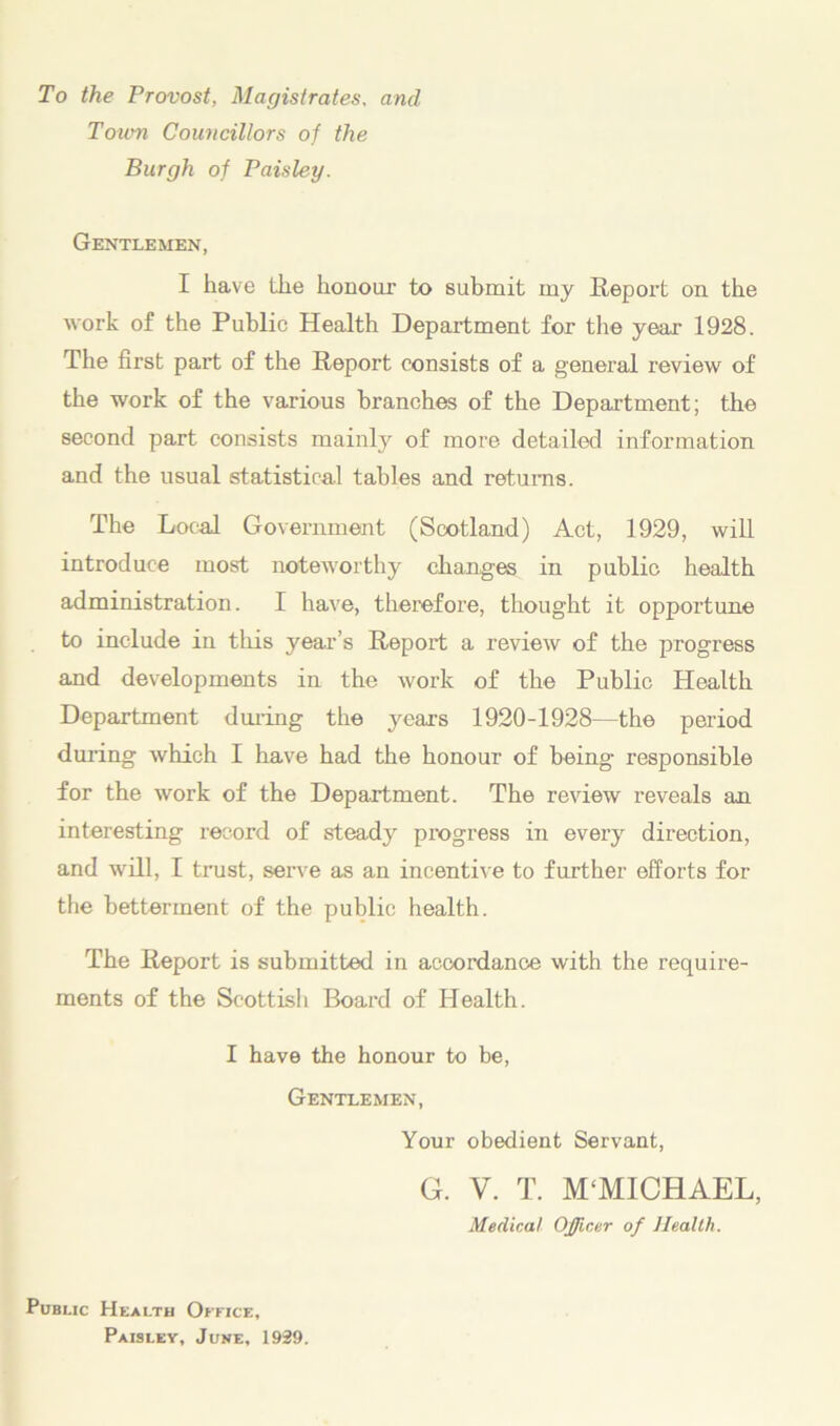 To the Provost, Magistrates, and Town Councillors of the Burgh of Paisley. Gentlemen, I have the honour to submit my Report on the work of the Public Health Department for the year 1928. The first part of the Report consists of a general review of the work of the various branches of the Department; the second part consists mainly of more detailed information and the usual statistical tables and returns. The Local Government (Scotland) Act, 1929, will introduce most noteworthy changes in public health administration. I have, therefore, thought it opportune to include in this year’s Report a review of the progress and developments in the work of the Public Health Department during the years 1920-1928—the period during which I have had the honour of being responsible for the work of the Department. The review reveals an interesting record of steady progress in every direction, and will, I trust, serve as an incentive to further efforts for the betterment of the public health. The Report is submitted in accordance with the require- ments of the Scottish Board of Health. I have the honour to be, Gentlemen, Your obedient Servant, G. V. T. M‘MICHAEL, Medical Officer of Health. Public Health Office, Paislev, June, 1939.