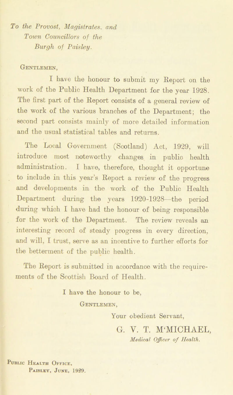 To the Provost, Magistrates, and Town Councillors of the Burgh of Paisley. Gentlemen, I have the honour to submit my Report on the work of the Public Health Department for the year 1928. The first part of the Report consists of a general review of the work of the various branches of the Department; the second part consists mainly of more detailed information and the usual statistical tables and returns. The Local Government (Scotland) Act, 1929, will introduce most noteworthy changes in public health administration. I have, therefore, thought it opportune to include in this year’s Report a review of the progress and developments in the work of the Public Health Department during the years 1920-1928—the period during which I have had the honour of being responsible for the work of the Department. The review reveals an interesting record of steady progress in every direction, and will, I trust, serve as an incentive to further efforts for the betterment of the public health. The Report is submitted in accordance with the require- ments of the Scottish Board of Health. I have the honour to be, Gentlemen, Your obedient Servant, G. V. T. M‘MICHAEL, Medical Officer of Health. Public Health Office, Paislev, June, 1939.