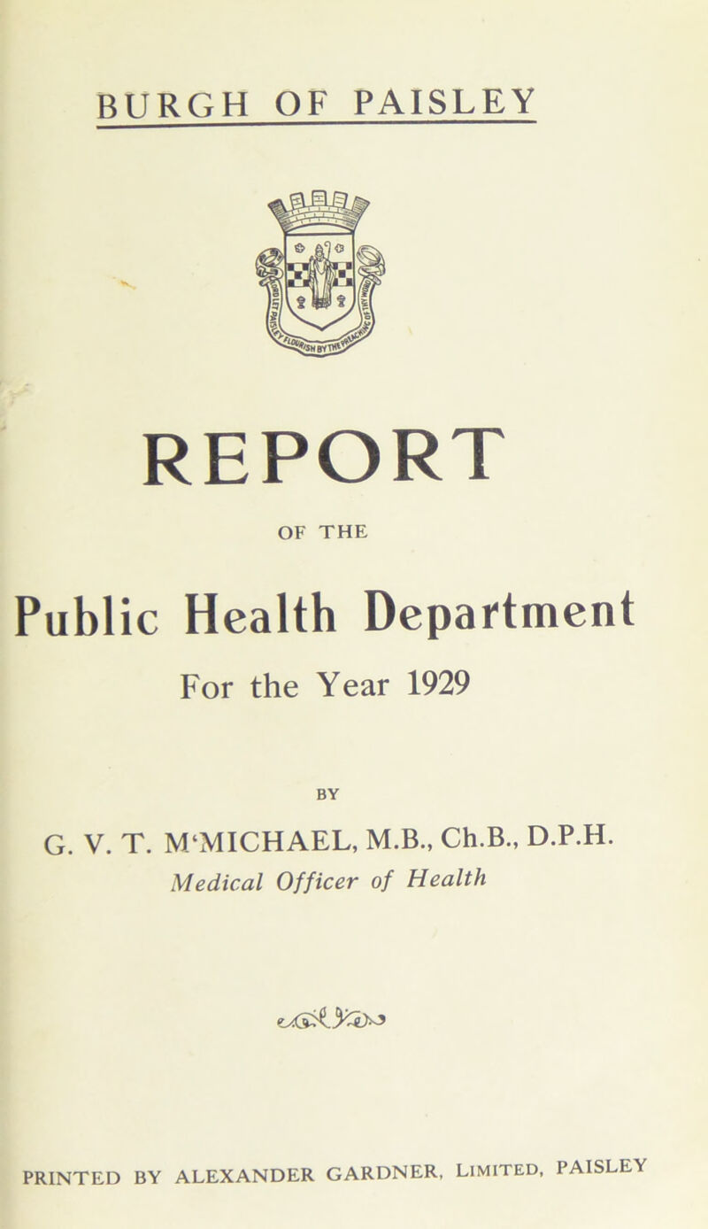 BURGH OF PAISLEY REPORT OF THE Public Health Department For the Year 1929 BY G. V. T. M‘MICHAEL, M.B., Ch.B., D.P.H. Medical Officer of Health PRINTED BY ALEXANDER GARDNER, LIMITED, PAISLEY