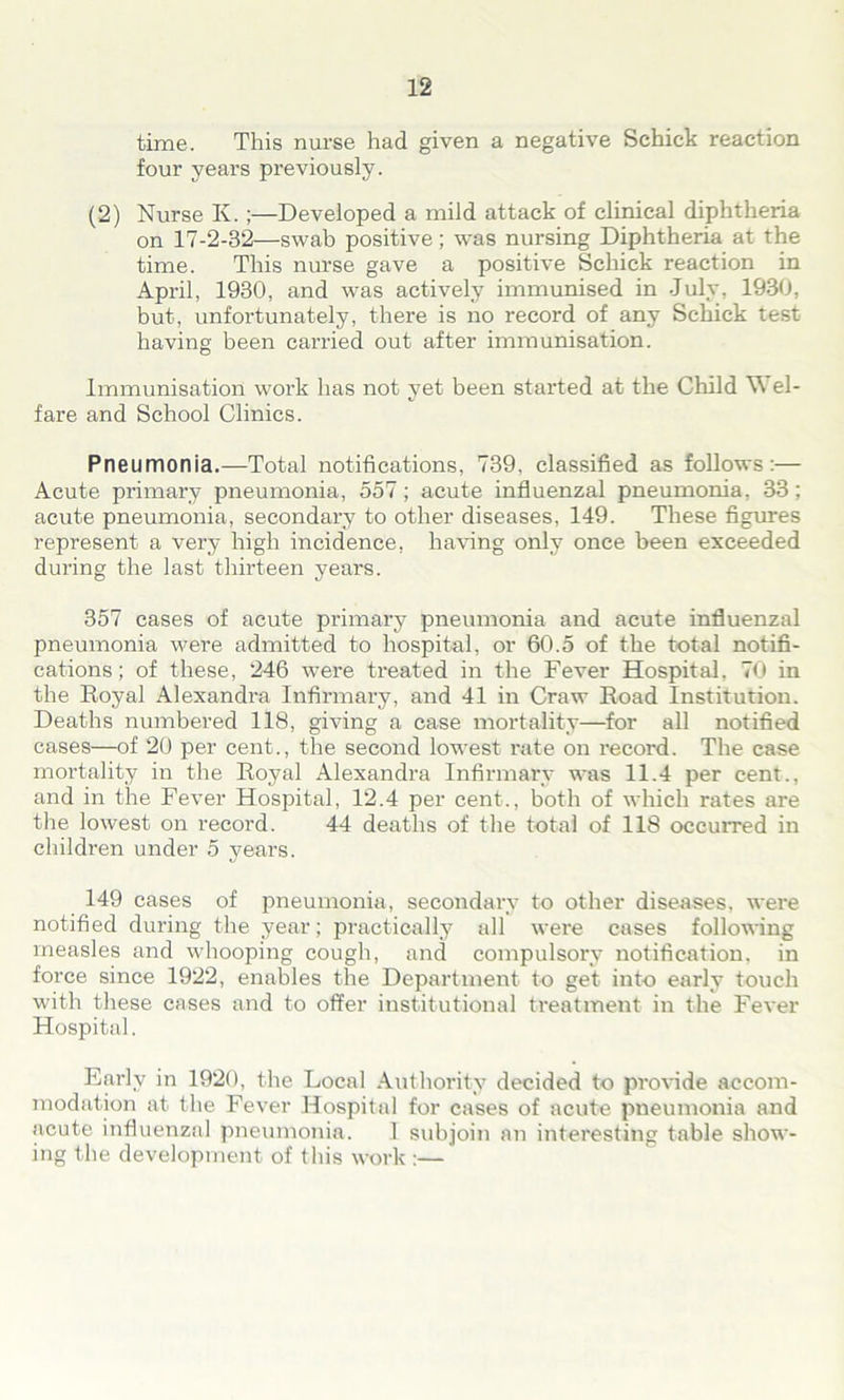 time. This nurse had given a negative Schick reaction four years previously. (2) Nurse Iv. ;—Developed a mild attack of clinical diphtheria on 17-2-32—swab positive; was nursing Diphtheria at the time. This nurse gave a positive Schick reaction in April, 1930, and was actively immunised in July, 1930, but, unfortunately, there is no record of any Schick test having been carried out after immunisation. Immunisation work has not yet been started at the Child \\ el- fare and School Clinics. Pneumonia.—Total notifications, 739, classified as follows:— Acute primary pneumonia, 557; acute influenzal pneumonia, 33; acute pneumonia, secondary to other diseases, 149. These figures represent a very high incidence, having only once been exceeded during the last thirteen years. 357 cases of acute primary pneumonia and acute influenzal pneumonia were admitted to hospital, or 60.5 of the total notifi- cations; of these, 246 were treated in the Fever Hospital. 70 in the Royal Alexandra Infirmary, and 41 in Craw Road Institution. Deaths numbered 118, giving a case mortality—for all notified cases—of 20 per cent., the second lowest rate on record. The case mortality in the Royal Alexandra Infirmary was 11.4 per cent., and in the Fever Hospital, 12.4 per cent., both of which rates are the lowest on record. 44 deaths of the total of 118 occurred in children under 5 years. 149 cases of pneumonia, secondary to other diseases, were notified during the year; practically all were cases following measles and whooping cough, and compulsory notification, in force since 1922, enables the Department to get into early touch with these cases and to offer institutional treatment in the Fever Hospital. Early in 1920, the Local Authority decided to provide accom- modation at the Fever Hospital for cases of acute pneumonia and acute influenzal pneumonia. 1 subjoin an interesting table show- ing the development of this work :—