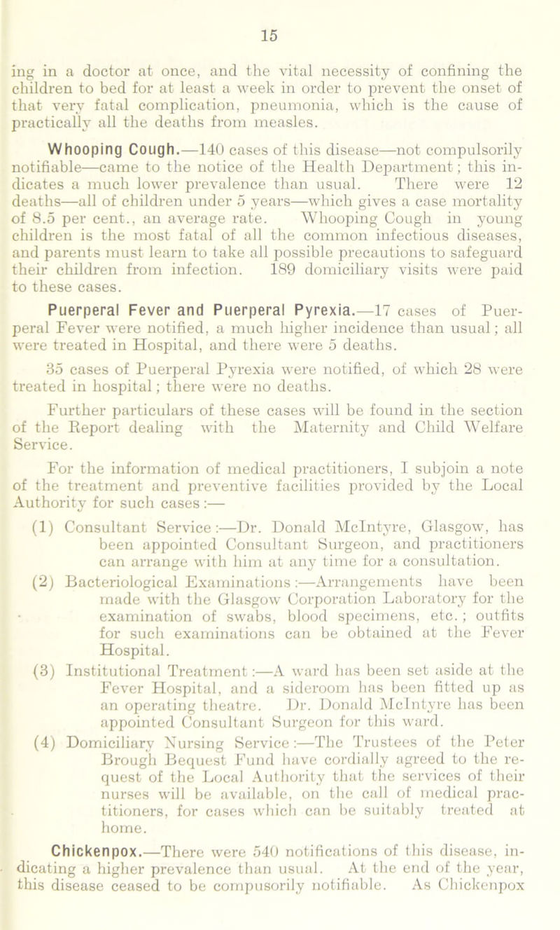 ing in a doctor at once, and the vital necessity of confining the children to bed for at least a week in order to prevent the onset of that, very fatal complication, pneumonia, which is the cause of practically all the deaths from measles. Whooping Cough.—140 cases of this disease—not compulsorily notifiable—came to the notice of the Health Department; this in- dicates a much lower prevalence than usual. There were 12 deaths—all of children under 5 years—which gives a case mortality of 8.5 per cent., an average rate. Whooping Cough in young children is the most fatal of all the common infectious diseases, and parents must learn to take all possible precautions to safeguard their children from infection. 189 domiciliary visits were paid to these cases. Puerperal Fever and Puerperal Pyrexia.—17 cases of Puer- peral Fever were notified, a much higher incidence than usual; all were treated in Hospital, and there were 5 deaths. 35 cases of Puerperal Pyrexia were notified, of which 28 were treated in hospital; there were no deaths. Further particulars of these cases will be found in the section of the Report dealing with the Maternity and Child Welfare Service. For the information of medical practitioners, I subjoin a note of the treatment and preventive facilities provided by the Local Authority for such cases :— (1) Consultant Service:—Dr. Donald McIntyre, Glasgow, has been appointed Consultant Surgeon, and practitioners can arrange with him at any time for a consultation. (2) Bacteriological Examinations :—Arrangements have been made with the Glasgow Corporation Laboratory for the examination of swabs, blood specimens, etc.; outfits for such examinations can be obtained at the Fever Hospital. (3) Institutional Treatment:—A ward has been set aside at the Fever Hospital, and a sideroom has been fitted up as an operating theatre. Dr. Donald McIntyre has been appointed Consultant Surgeon for this ward. (4) Domiciliary Nursing Service:—The Trustees of the Peter Brough Bequest Fund have cordially agreed to the re- quest of the Local Authority that the services of their nurses will be available, on the call of medical prac- titioners, for cases which can be suitably treated at home. Chickenpox.—There were 540 notifications of this disease, in- dicating a higher prevalence than usual. At the end of the year, this disease ceased to be compusorily notifiable. As Chickenpox