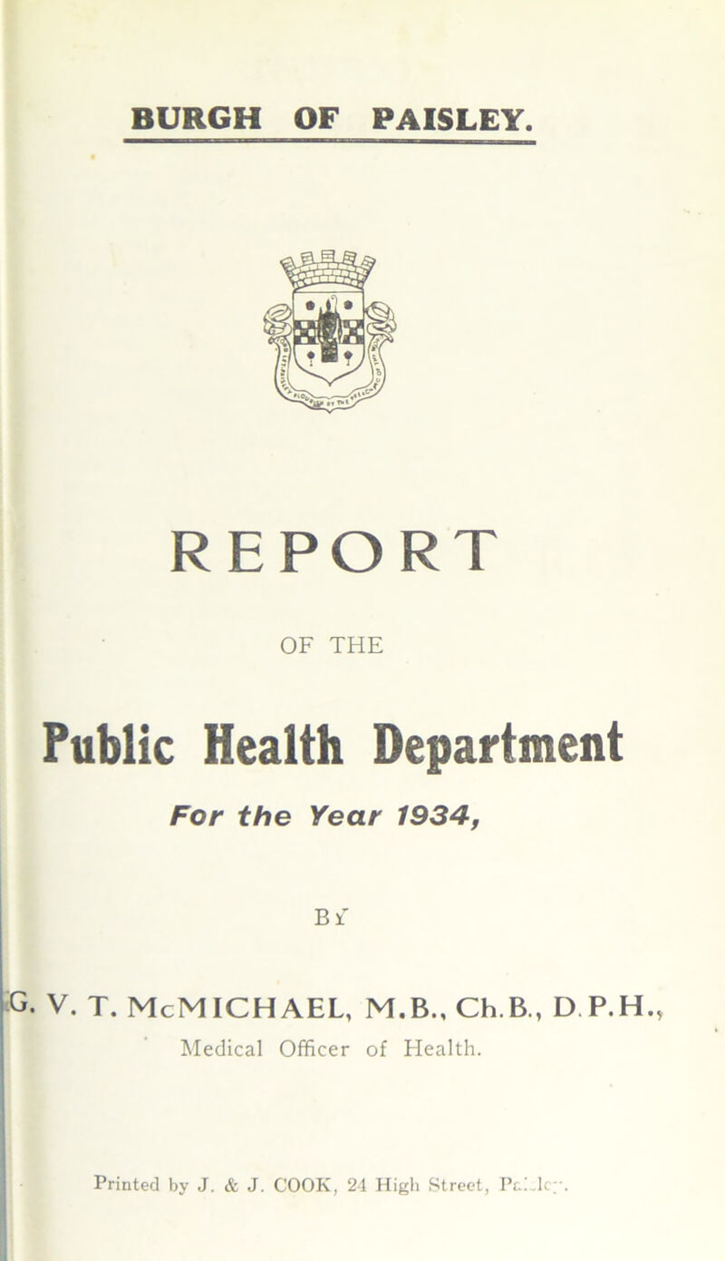 BURGH OF PAISLEY. REPORT OF THE Public Health Department For the Year 1934, Bf G. V. T. McMICHAEL, M.B., Ch.B., D.P.H, Medical Officer of Health. Printed by J. & J. COOK, 24 High Street, PE .lc;-.