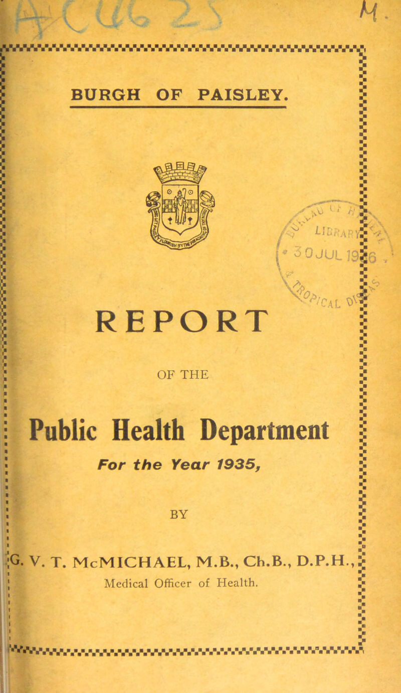 H. ■ U U ^.V.V.V.V.V.'.V.V.'AV.VAV.'.VVV.'.V.W.W.W.V. 3 BURGH OF PAISLEY. REPORT i >u ll • • 'f' Lit,, APyj -v ■ (* 3 0JUL 7916 ^’Cal OF THE Public Health Department For the Year 1935, BY G. V. T. McMICHAEL, M.B.,Ch.B., D.P.H.,i| Medical Officer of Health. '■'^•V.NV.V.V.'.V.V.V.V-V-V.V.V.V.V.V.V.V.V.VV.V.V.n
