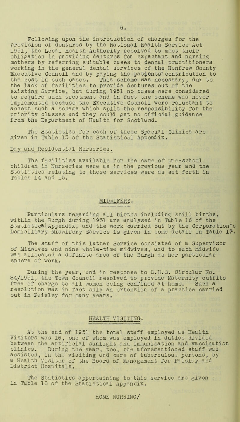 Following upon the introduction of charges for the provision of dentures by the National Health Service Act 1951, the Local Health Authority resolved to meet their obligation in providing dentures for expectant and nursing mothers by referring suitable cases to dental practitioners working in the general dental services of the Renfrew County Executive Council and by paying the patients’ contribution to the cost in such cases. This scheme was necessary, due to the lack of facilities to provide dentures out of the existing Service, but during 1951 no cases were considered to require such treatment and in fact the scheme was never implemented because the Executive Council were reluctant to accept such a scheme which split the responsibility for the priority classes and they could get no official guidance from' the Department of Health for Scotland. The Statistics for each of these Special Clinics are given in Table 13 of the Statistical Appendix. pay and Residential Nurseries. The facilities available for the care of pre-school children in Nurseries were as in the previous year and the Statistics relating to these services were as set forth in Tables 14 and 15. MIDWIFERY. Particulars regarding all births including still births, within the Burgh during 1951 are analysed in Table 16 of the StatisticalAppendix, and the work carried out by the Corporation’s Domiciliary Midwifery Service is given in some detail in Table 17;. The staff of this latter Service consisted of a Supervisor of Midwives and nine whole-time midwives, and to each midwife was allocated a definite area of the Burgh as her particular sphere of work. During the year, and in response to D.H.S. Circular No. 84/1951, the Town Council resolved to provide Maternity outfits free of charge to all women being confined at home. Such a resolution was in fact only an extension of a practice carried out in Paisley for many years. HEALTH VISITING. At the end of 1951 the total staff employed as Health Visitors was 16, one of whom was employed in duties divided between the artificial sunlight and immunisation and vaccination clinics. During the year, too, the aforementioned staff was assisted, in the visiting and care of tuberculous persons, by a Health Visitor of the Board of Management for Paisley and District Hospitals. The Statistics appertaining to this service are given in Table 18 of the Statistical appendix. HOME NURSING/