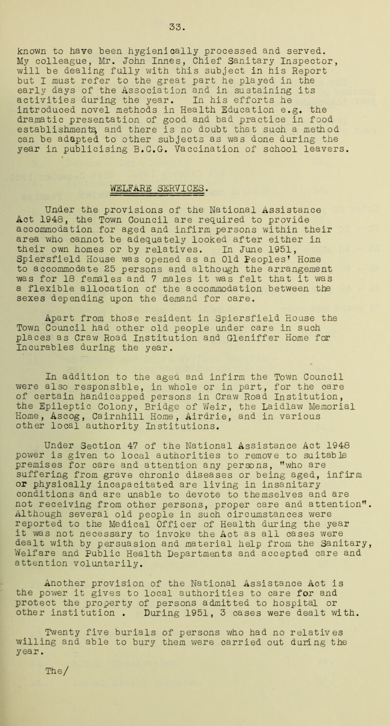 known to have been hygienioally processed and served. My colleague, Mr. John Innes, Chief Sanitary Inspector, will be dealing fully with this subject in his Report but I must refer to the great part he played in the early days of the Association and in sustaining its activities during the year. In his efforts he introduced novel methods in Health Education e.g. the dramatic presentation of good and bad practice in food establishment^ and there is no doubt that such a method can be adapted to other subjects as was done during the year in publicising B.C.G-. Vaccination of school leavers. WELFARE SERVICES. Under the provisions of the National Assistance Act 1948, the Town Council are required to provide accommodation for aged and infirm persons within their area who cannot be adequately looked after either in their own homes or by relatives. In June 1951, Spiersfield House was opened as an Old Peoples’ Home to accommodate 25 persons and although the arrangement was for 18 females and 7 males it was felt that it was a flexible allocation of the accommodation between the sexes depending upon the demand for care. Apart from those resident in Spiersfield House the Town Council had other old people under care in such places as Craw Road Institution and Gleniffer Home for Incurables during the year. In addition to the aged and infirm the Town Council were also responsible, in whole or in part, for the care of certain handicapped persons in Craw Road Institution, the Epileptic Colony, Bridge of Weir, the Laidlaw Memorial Home, Ascog, Cairnhill Home, Airdrie, and in various other local authority Institutions. Under Section 47 of the National Assistance Act 1948 power is given to local authorities to remove to suitable premises for care and attention any persons, who are suffering from grave chronic diseases or being aged, infirm or physically incapacitated are living in insanitary conditions and are unable to devote to themselves and are not receiving from other persons, proper care and attention Although several old people in such circumstances were reported to the Medical Officer of Health during the year it was not necessary to invoke the Act as all cases were dealt with by persuasion and material help from the Sanitary Welfare and Public Health Departments and accepted care and attention voluntarily. Another provision of the National Assistance Act is the power it gives to local authorities to care for and protect the property of persons admitted to hospital or other institution . During 1951, 3 cases were dealt with. Twenty five burials of persons who had no relatives willing and able to bury them were carried out during the year. The/