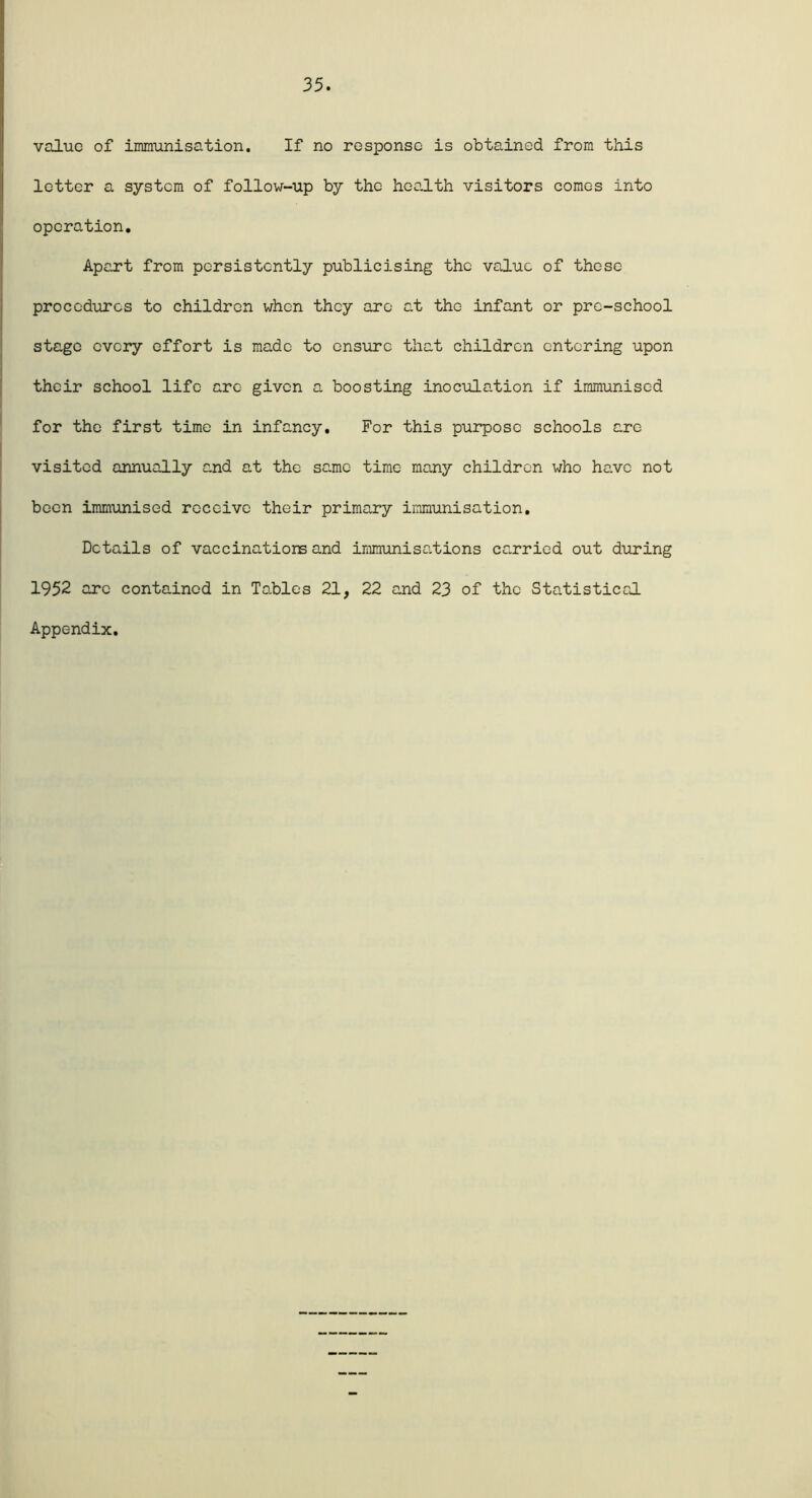 value of immunisation. If no response is obtained from this letter a system of follow-up by the health visitors comes into operation. Apart from persistently publicising the value of these procedures to children when they arc at the infant or pre-school stage every effort is made to ensure that children entering upon their school life arc given a boosting inoculation if immunised for the first time in infancy. For this purpose schools are visited annually and at the same time many children who have not been immunised receive their primary immunisation. Details of vaccinations and immunisations carried out during 1952 arc contained in Tables 21, 22 and 23 of the Statistical Appendix.