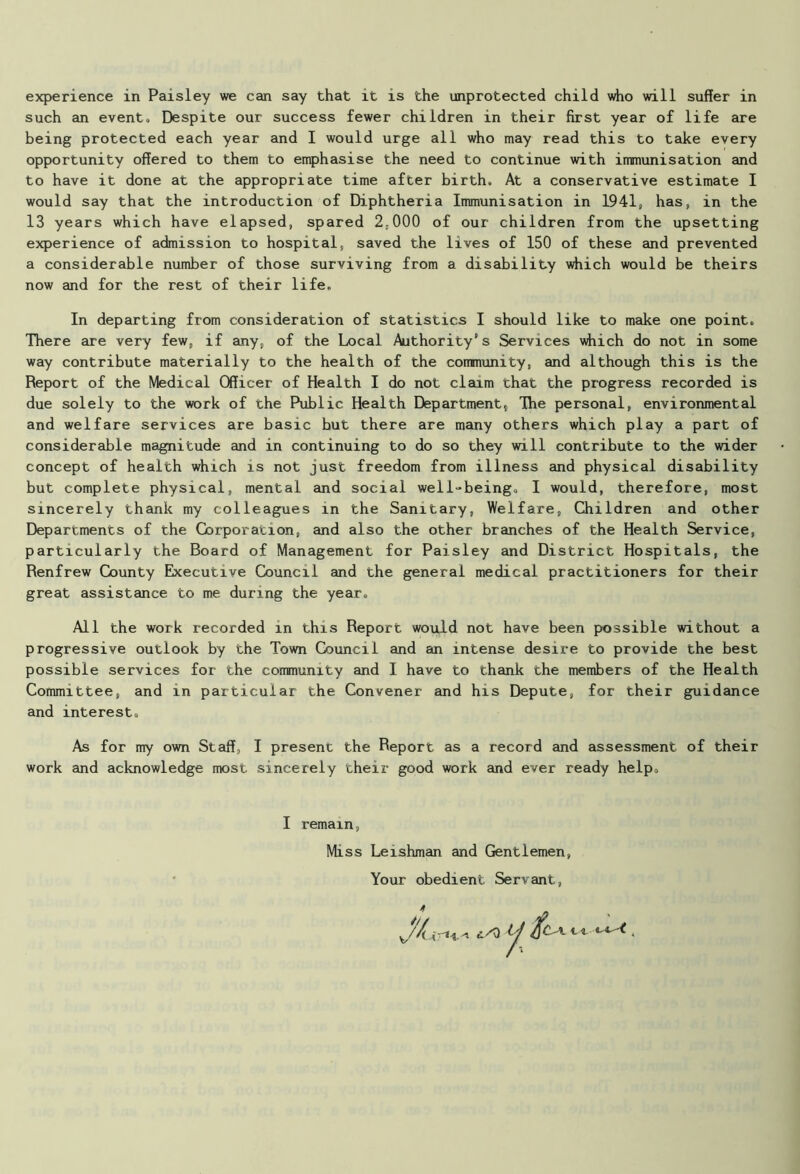 such an event* Despite our success fewer children in their first year of life are being protected each year and I would urge all who may read this to take every opportunity offered to them to emphasise the need to continue with immunisation and to have it done at the appropriate time after birth. At a conservative estimate I would say that the introduction of Diphtheria Immunisation in 1941, has, in the 13 years which have elapsed, spared 2:000 of our children from the upsetting experience of admission to hospital, saved the lives of 150 of these and prevented a considerable number of those surviving from a disability which would be theirs now and for the rest of their life. In departing from consideration of statistics I should like to make one point. There are very few, if any, of the Local Authority’s Services which do not in some way contribute materially to the health of the community, and although this is the Report of the Medical Officer of Health I do not claim that the progress recorded is due solely to the work of the Public Health Department, The personal, environmental and welfare services are basic but there are many others which play a part of considerable magnitude and in continuing to do so they will contribute to the wider concept of health which is not just freedom from illness and physical disability but complete physical, mental and social well-being. I would, therefore, most sincerely thank my colleagues in the Sanitary, Welfare, Children and other Departments of the Corporation, and also the other branches of the Health Service, particularly the Board of Management for Paisley and District Hospitals, the Renfrew County Executive Council and the general medical practitioners for their great assistance to me during the year. All the work recorded in this Report would not have been possible without a progressive outlook by the Town Council and an intense desire to provide the best possible services for the community and I have to thank the members of the Health Committee, and in particular the Convener and his Depute, for their guidance and interest. As for my own Staff, I present the Report as a record and assessment of their work and acknowledge most sincerely their good work and ever ready help. I remain, Miss Leishman and Gentlemen, Your obedient Servant,