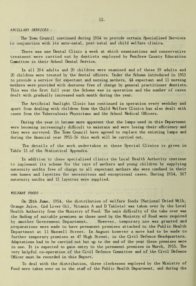 ANCILLARY SERVICES - The Town Council continued during 1954 to provide certain Specialised Services in conjunction with its ante-natal, post-natal and child welfare clinics. There was one Dental Clinic a week at which examinations and conservative treatment were carried out by dentists employed by Renfrew County Education Conmittee in their School Dental Service. In all 204 adults and 20 children were examined and of these 59 adults and 20 children were treated by the dental officers. Under the Scheme introduced in 1953 to provide a service for expectant and nursing mothers, 44 expectant and 11 nursing mothers were provided with dentures free of charge by general practitioner dentists. This was the first full year the Scheme was in operation and the number of cases dealt with gradually increased each month during the year. The Artificial Sunlight Clinic has continued in operation every weekday and apart from dealing with children from the Child Welfare Clinics has also dealt with cases from the Tuberculosis Physicians and the School Medical Officers. During the year it became more apparent that the lamps used in this Department were becoming increasingly difficult to maintain and were losing their efficiency and they were surveyed. The Town Council have agreed to replace the existing lamps and during the financial year 1955-56 this work will be carried out. The details of the work undertaken at these Special Clinics is given in Table 13 of the Statistical Appendix. In addition to these specialised clinics the Local Health Authority continue to implement its scheme for the care of mothers and young children by supplying maternity outfits free of charge to all expectant mothers who were confined in their own homes and layettes for necessitous and exceptional cases. During 1954, 567 maternity outfits and 15 layettes were supplied. WELFARE FOODS - On 28th June, 1954, the distribution of welfare foods (National Dried Milk, Orange Juice, Cod Liver Oil, Vitamin A and D Tablets) was taken over by the Local Health Authority from the Ministry of Food. The main difficulty of the take over was the finding of suitable premises as those used by the Ministry of Food were required by another Government Department. However, temporary use was granted and preparations were made to have permanent premises attached to the Public Health Department at 11 Maxwell Street. In August however a move had to be made to further temporary premises at 47 High Street, in the Civil Defence Headquarters. Adaptations had to be carried out but up to the end of the year these premises were in use. It is expected to gain entry to the permanent premises in March, 1955. The very helpful co-operation of the Civil Defence Committee and of the Civil Defence Officer must be recorded in this Report. To deal with the distribution, three clerkesses employed by the Ministry of Food were taken over on to the staff of the Public Health Department, and during the