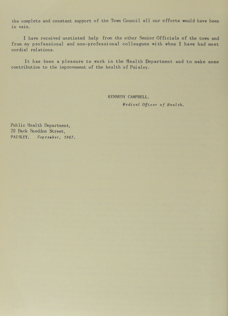 the complete and constant support of the Town Council all our efforts would have been in vain. I have received unstinted help from the other Senior Officials of the town and from my professional and non-professional colleagues with whom I have had most cordial relations. It has been a pleasure to work in the Health Department and to make some contribution to the improvement of the health of Paisley. KENNEDY CAMPBELL, Medical Officer of Health. Public Health Department, 20 Back Sneddon Street, PAISLEY, ■September, 1967.