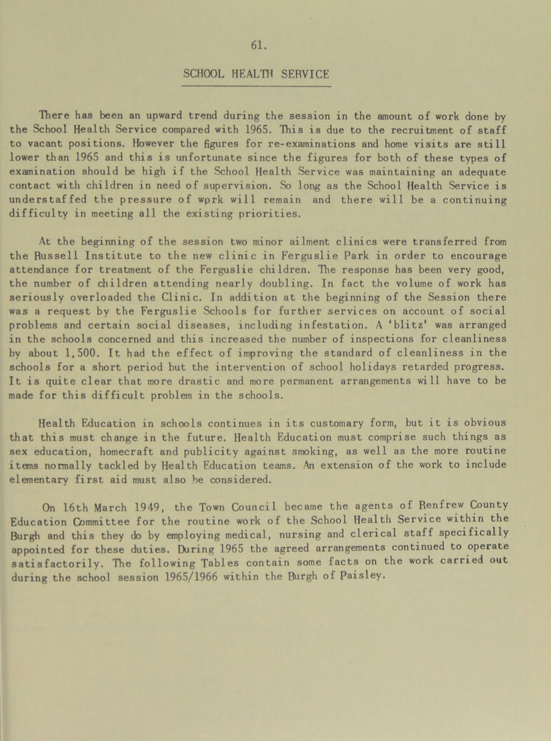 SCHOOL HEALTH SERVICE There has been an upward trend during the session in the amount of work done by the School Health Service compared with 1965. This is due to the recruitment of staff to vacant positions. However the figures for re-examinations and home visits are still lower than 1965 and this is unfortunate since the figures for both of these types of examination should be high if the School Health Service was maintaining an adequate contact with children in need of supervision. So long as the School Health Service is understaffed the pressure of wprk will remain and there will be a continuing difficulty in meeting all the existing priorities. At the beginning of the session two minor ailment clinics were transferred from the Russell Institute to the new clinic in Ferguslie Park in order to encourage attendance for treatment of the Ferguslie children. The response has been very good, the number of children attending nearly doubling. In fact the volume of work has seriously overloaded the Clinic. In addition at the beginning of the Session there was a request by the Ferguslie Schools for further services on account of social problems and certain social diseases, including infestation. A ‘blitz’ was arranged in the schools concerned and this increased the number of inspections for cleanliness by about 1,500. It had the effect of improving the standard of cleanliness in the schools for a short period but the intervention of school holidays retarded progress. It is quite clear that more drastic and more permanent arrangements will have to be made for this difficult problem in the schools. Health Education in schools continues in its customary form, but it is obvious that this must change in the future. Health Education must comprise such things as sex education, homecraft and publicity against smoking, as well as the more routine items normally tackled by Health Education teams. An extension of the work to include elementary first aid must also be considered. On 16th March 1949, the Town Council became the agents of Renfrew County Education Committee for the routine work of the School Health Service within the Burgh and this they do by employing medical, nursing and clerical staff specifically appointed for these duties. During 1965 the agreed arrangements continued to operate satisfactorily. The following Tables contain some facts on the work carried out during the school session 1965/1966 within the Burgh of Paisley.