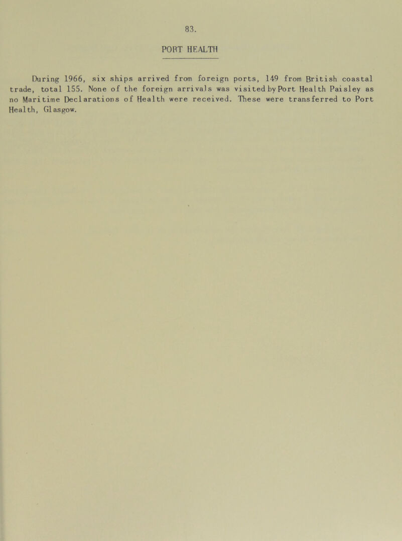 POBT HEALTH During 1966, six ships arrived from foreign ports, 149 from British coastal trade, total 155. None of the foreign arrivals was visited by Port Health Paisley as no Maritime Declarations of Health were received. These were transferred to Port Health, G1asgow.