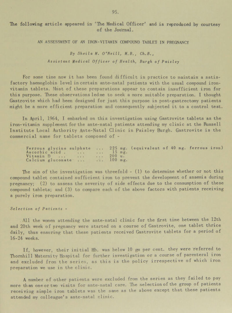 The following article appeared in ‘The Medical Officer’ and is reproduced by courtesy of the Journal. AN ASSESSMENT OF AN IRON-VITAMIN COMPOUND TABLET IN PREGNANCY By Sheila M. O’Neill, M.B., Ch.B., Assistant Medical Officer of Health, Burgh of Paisley For some time now it has been found difficult in practice to maintain a satis- factory haemoglobin level in certain ante-natal patients with the usual compound iron- vitamin tablets. Most of these preparations appear to contain insufficient iron for this purpose. These observations led me to seek a more suitable preparation. I thought Gastrovite which had been designed for just this purpose in post-gastrectomy patients might be a more efficient preparation and consequently subjected it to a control test. In April, 1964, I embarked on this investigation using Gastrovite tablets as the iron-vitamin supplement for the ante-natal patients attending my clinic at the Russell Institute Local Authority Ante-Natal Clinic in Paisley Burgh. Gastrovite is the commercial name for tablets composed of - Ferrous glycine sulphate Ascorbic acid . ... Vitamin D ... ... Calcium gluconate ... 225 mg. (equivalent of 40 mg. ferrous iron) 15 mg. 200 u. 100 mg. The aim of the investigation was threefold - (1) to determine whether or not this compound tablet contained sufficient iron to prevent the development of anaemia during pregnancy; (2) to assess the severity of side effects due to the consumption of these compound tablets; and (3) to compare each of the above factors with patients receiving a purely iron preparation. Selection of Patients - All the women attending the ante-natal clinic for the first time between the 12th and 20th week of pregnancy were started on a course of Gastrovite, one tablet thrice daily, thus ensuring that these patients received Gastrovite tablets for a period of 16-24 weeks. If, however, their initial Hb. was below 10 gm per cent, they were referred to Thornhill Maternity Hospital for further investigation or a course of parenteral iron and excluded from the series, as this is the policy irrespective of which iron preparation we use in the clinic. A number of other patients were excluded from the series as they 1 ailed to pay more than oneor two visits for ante-natal care. ILe selection of the group of patients receiving simple iron tablets was the same as the above except that these patients attended my colleague’s ante-natal clinic.