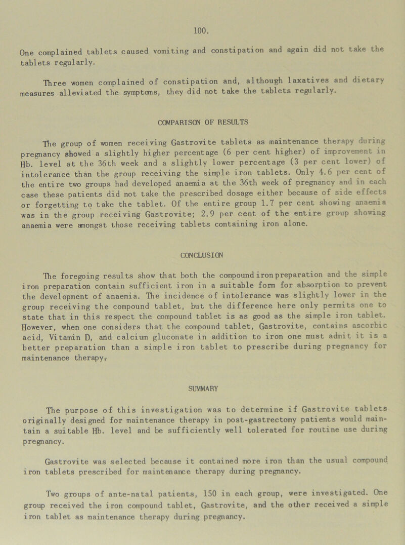 One complained tablets caused vomiting and constipation and again did not take the tablets regularly. Three women complained of constipation and, although laxatives and dietary measures alleviated the symptoms, they did not take the tablets regularly. COMPARISON OF RESULTS The group of women receiving Gastrovite tablets as maintenance therapy during pregnancy showed a slightly higher percentage (6 per cent higher) of improvement in Hb. level at the 36th week and a slightly lower percentage (3 per cent lower) of intolerance than the group receiving the simple iron tablets. Only 4.6 per cent of the entire two groups had developed anaemia at the 36th week of pregnancy and in each case these patients did not take the prescribed dosage either because of side effects or forgetting to take the tablet. Of the entire group 1.7 per cent showing anaemia was in the group receiving Gastrovite; 2.9 per cent of the entire group showing anaemia were amongst those receiving tablets containing iron alone. CONCLUSION The foregoing results show that both the compound iron preparation and the simple iron preparation contain sufficient iron in a suitable form for absorption to prevent the development of anaemia. The incidence of intolerance was slightly lower in the group receiving the compound tablet, but the difference here only permits one to state that in this respect the compound tablet is as good as the simple iron tablet. However, when one considers that the compound tablet, Gastrovite, contains ascorbic acid, Vitamin D, arid calcium gluconate in addition to iron one must admit it is a better preparation than a simple iron tablet to prescribe during pregnancy for maintenance therapyr SUMMARY The purpose of this investigation was to determine if Gastrovite tablets originally designed for maintenance therapy in post-gastrectomy patients would main- tain a suitable Hb. level and be sufficiently well tolerated for routine use during pregnancy. Gastrovite was selected because it contained more iron than the usual compound iron tablets prescribed for maintenance therapy during pregnancy. Two groups of ante-natal patients, 150 in each group, were investigated. One group received the iron compound tablet, Gastrovite, and the other received a simple iron tablet as maintenance therapy during pregnancy.