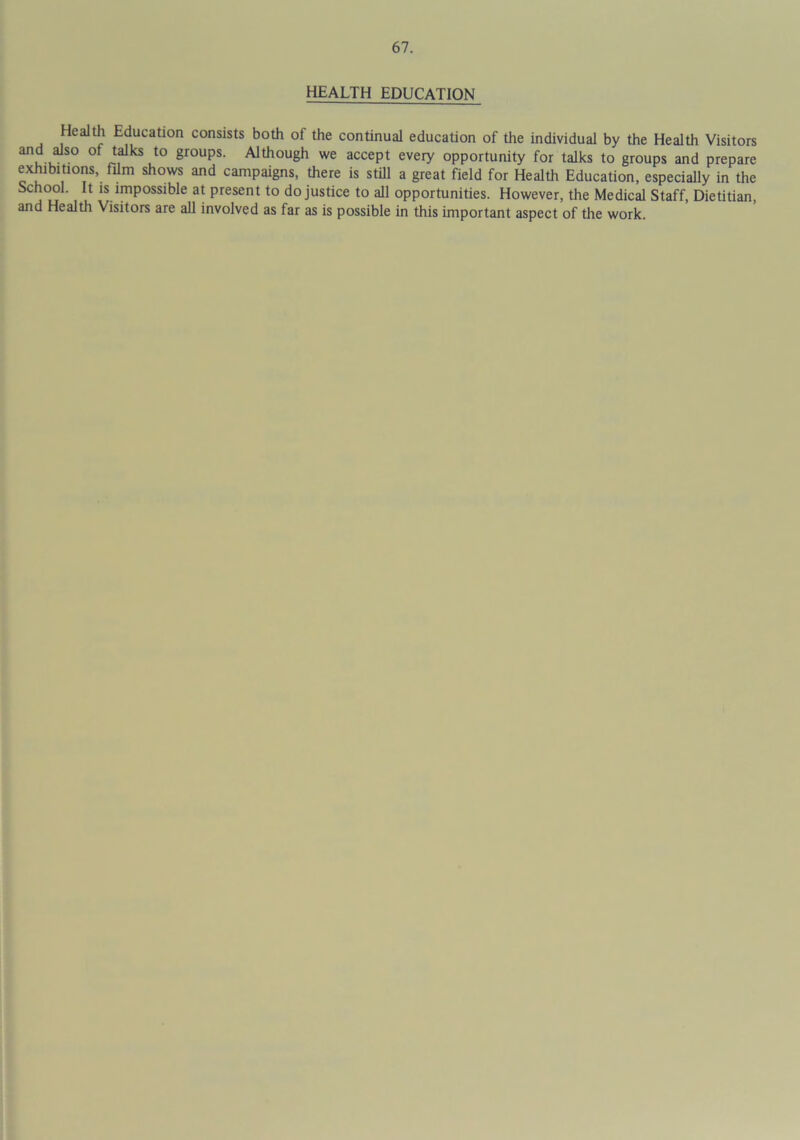 HEALTH EDUCATION Health Education consists both of the continual education of the individual by the Health Visitors and also of talks to groups. Although we accept every opportunity for talks to groups and prepare exhibitions, film shows and campaigns, there is still a great field for Health Education, especially in the School. It is impossible at present to do justice to all opportunities. However, the Medical Staff, Dietitian, and Health Visitors are all involved as far as is possible in this important aspect of the work.