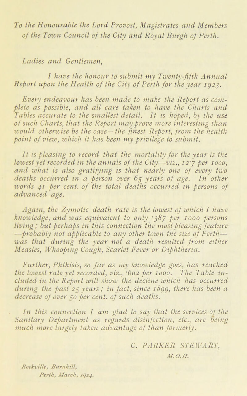 To the Honourable the Lord Provost, Magistrates and Members of the Toion Council of the City and Koval Burgh of Perth. Ladies and Gentlemen, I have the honour to submit my Twenty-fifth Annual Report upon the Health of the City of Perth for the year ig2j. Everv endeavour has been made to make the Report as com- plete as possible, and all care taken to have the Charts and Tables accurate to the smallest detail. It is hoped, by the use of such Charts, that the Report may prove more interesting than would other-wise be the case— the finest Report, from the health point of view, -which it has been my privilege to submit. It is pleasing to record that the mortality for the year is the lowest yet recorded in the annals of the City—viz., i2y per 1000, and -what is also gratifying is that nearly one of every two deaths occurred in a person over 65 years of age. In other words 41 per cent, of the total deaths occuried in persons of advanced age. Again, the Zymotic death rate is the lowest of which I have knowledge, and was equivalent to only j8y per rooo persons living; but perhaps in this connection the most pleasing feature —probably not applicable to any other town the size of Perth— was that during the year not a death resulted from either Measles, Whooping Cough, Scarlet Fever or Diphtheria. Further, Phthisis, so far as my knowledge goes, has reached the lo-west rate yet recorded, viz., •602 per 1000. The Table in- cluded in the Report will show the decline which has occurred during the past 25 years; in fact, since i8gg, there has been a decrease of over 50 per cent, of such deaths. In this connection I am glad to say that the services of the Sanitary Department as regards disinfection, etc., are Being much more largely taken advantage of than formerly. C. PARKER STEWART, M.O.H. Rockville, Barnhill, Perth, March, iqsy.