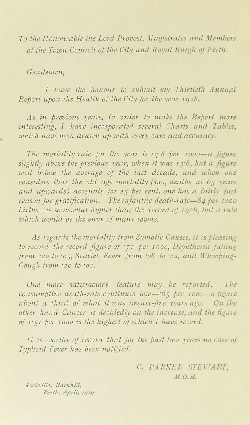 To the Honourable the Lord Provost, Magistrates and Members of the Town Council of the City and Royal Burgh of Perth. Gentlemen, 1 have the honour to submit my Thirtieth Annual Report upon the Health of the City for the year 1928. As in previous years, in order to make the Report more interesting, I have incorporated several Charts and Tables, which have been drawn up with every care and accuracy. The mortality rate tor the year is 14'8 per 1000—a figure slightly above the previous year, when it was if'6, but a figure well below the average of the last decade, arid when one considers that the old age mortality fi.e., deaths at 65 years and upwards) accounts for 45 per cent, one has a fairly just reason for gratification. The infantile death-rate—84 per 1000 births—is somewhat higher than the record of igib, but a rate which would be the envy of many towns. As regards the mortality from Zymotic Causes, it is pleasing to record the record figure of “ji per 1000, Diphtheria falling from ■20 to 'of, Scarlet Fever from •08 to ‘02, and Whooping- Cough from •20 to ‘02. One more satisfactory feature may be reported. The consumptive death-rate continues loro—‘6f per 1000—a figure about a third of wliat it was twenty-five years ago. Cn the other hand Cancer is decidedly on the increase, and the figure of r fi per 1000 is the highest of which I have record. It is worthy of record that for the past two years no case of Typhoid Fever has been notified. C. PARKER STEWART, M.O.H. Rockville, Barnhill, Perth, April, IQZQ