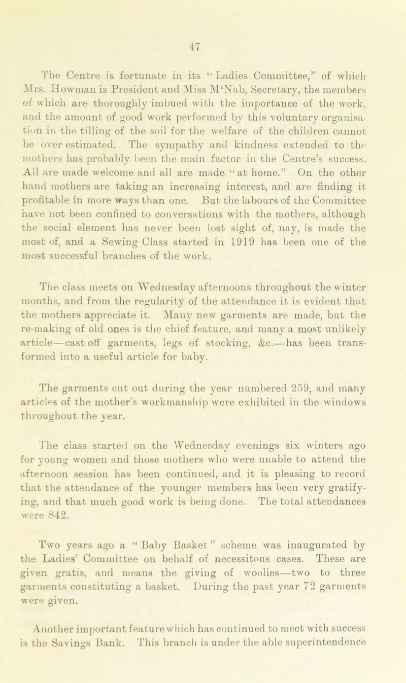 The Centre is fortunate in its “ Ladies Committee,” of which Mrs. Howman is President and Miss M‘Nab, Secretary, the members of which are thoroughly imbued with the importance of the work, and the amount of good work performed by this voluntary organisa- tion in the tilling of the soil for the welfare of the children cannot be over estimated. The sympathy and kindness extended to the mothers has probably been the main factor in the Centre’s success. All are made welcome and all are made “at home.” On the other hand mothers are taking an increasing interest, and are finding it profitable in more ways than one. But the labours of the Committee have not been confined to conversations with the mothers, although the social element has never been lost sight of, nay, is made the most of, and a Sewing Class started in 1919 has been one of the most successful branches of the work. The class meets on Wednesday afternoons throughout the winter months, and from the regularity of the attendance it is evident that the mothers appreciate it. Many new garments are made, but the re-making of old ones is the chief feature, and many a most unlikely article—castoff garments, legs of stocking, &c.—has been trans- formed into a useful article for baby. The garments cut out during the year numbered 259, and many articles of the mother's workmanship were exhibited in the windows throughout the year. The class started on the Wednesday evenings six winters ago for voun women and those mothers who were unable to attend the J O afternoon session has been continued, and it is pleasing to record that the attendance of the younger members has been very gratify- ing, and that much good work is being done. The total attendances were 842. Two years ago a “ Baby Basket ” scheme was inaugurated by the Ladies’ Committee on behalf of necessitous cases. These are given gratis, and means the giving of woolies—two to three garments constituting a basket. During the past year 72 garments were given. Another important feature which has continued to meet with success is the Savings Bank. This branch is under the able superintendence